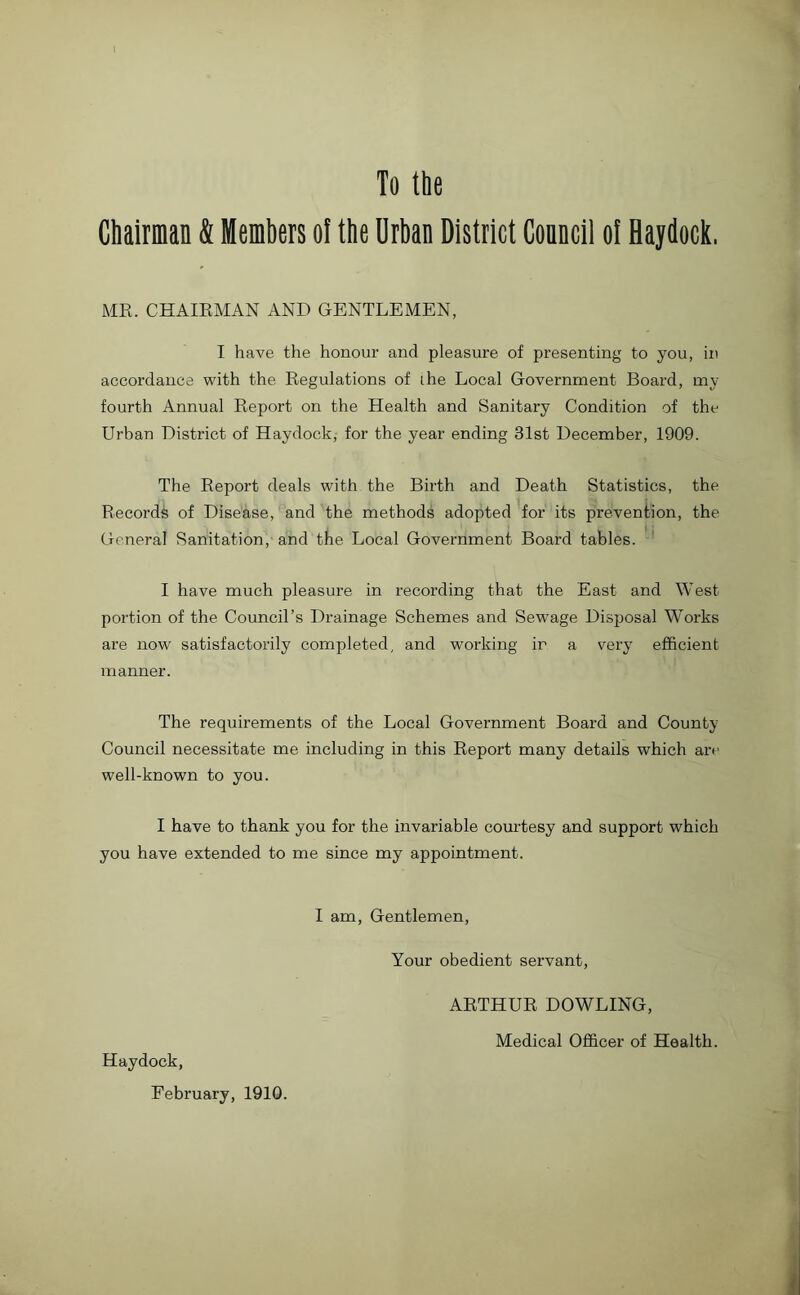 To the Chairman & Members ol the Urban District Conncil of Haydock. MR. CHAIRMAN AND GENTLEMEN, I have the honour and pleasure of presenting to you, in accordance with the Regulations of ihe Local Government Board, my fourth Annual Report on the Health and Sanitary Condition of the Urban District of Haydock, for the year ending 31st December, 1909. The Report deals with the Birth and Death Statistics, the Records of Disease, and the methods adopted for its prevention, the General Sanitation, and the Local Government Board tables. I have much pleasure in recording that the East and West portion of the Council’s Drainage Schemes and Sewage Disposal Works are now satisfactorily completed, and working ir a very efficient manner. The requirements of the Local Government Board and County Council necessitate me including in this Report many details which are well-known to you. I have to thank you for the invariable courtesy and support which you have extended to me since my appointment. I am, Gentlemen, Haydock, February, 1910. Your obedient servant, ARTHUR DOWLING, Medical Officer of Health.