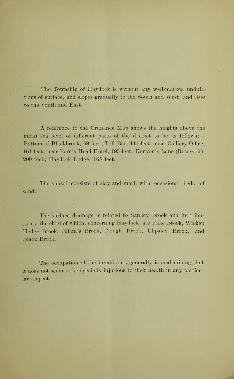 The Township of Havelock is without any well-marked undula- tions of surface, and slopes gradually to the South and West, and rises to the South and East. A reference to the Ordnance Map shows the heights above the mean sea level of different parts of the district to be as follows:— Bottom of Blackbrook, 68 feet; Toll Bar, 141 feet; near Colliery Office, 161 feet; near Bom’s Head Hotel, 183 feet; Kenyon’s Lane (Beservoir), 200 feet; Haydock Lodge, 165 feet. The subsoil consists of clay and marl, with occasional beds of sand. The surface drainage is related to Sankey Brook and its tribu- taries, the chief of which, concerning Haydock, are Bake Brook, Wicken Hedge Brook, Ellam’s Brook, Clough Brook, Clipsley Brook, and Black Brook. The occupation of the inhabitants generally is coal mining, but it does not seem to be specially injurious to their health in any particu- lar respect.