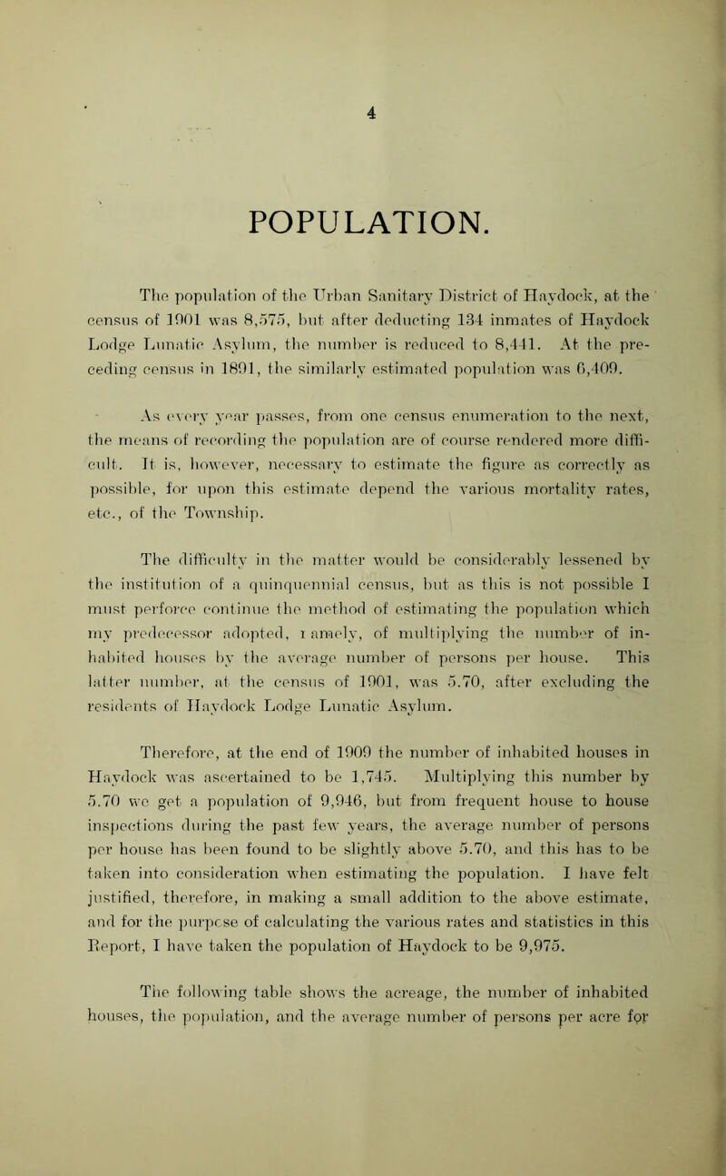 POPULATION. The population of the Urban Sanitary District of Hay dock, at the census of 1001 was 8,57/1, but after deducting 134 inmates of Haydock Lodge Lunatic Asylum, the number is reduced to 8,441. At the pre- ceding census in 1801, the similarly estimated population was 0,409. As every year passes, from one census enumeration to the next, the means of recording the population are of course rendered more diffi- cult. It is, however, necessary to estimate the figure as correctly as possible, for upon this estimate depend the various mortality rates, etc., of the Township. The difficulty in the matter would he considerably lessened by the institution of a quinquennial census, but as this is not possible I must perforce continue the method of estimating the population which my predecessor adopted, i amely, of multiplying the number of in- habited houses by the average number of persons per house. This latter number, at the census of 1901, was 5.70, after excluding the residents of Haydock Lodge Lunatic Asylum. Therefore, at the end of 1909 the number of inhabited houses in Haydock was ascertained to he 1,745. Multiplying this number by 5.70 we get a population of 9,946, but from frequent house to house inspections during the past few years, the average number of persons per house has been found to be slightly above 5.70, and this has to be taken into consideration when estimating the population. I have felt justified, therefore, in making a small addition to the above estimate, and for the purpose of calculating the various rates and statistics in this Report, I have taken the population of Haydock to be 9,975. The following table shows the acreage, the number of inhabited houses, the population, and the average number of persons per acre for