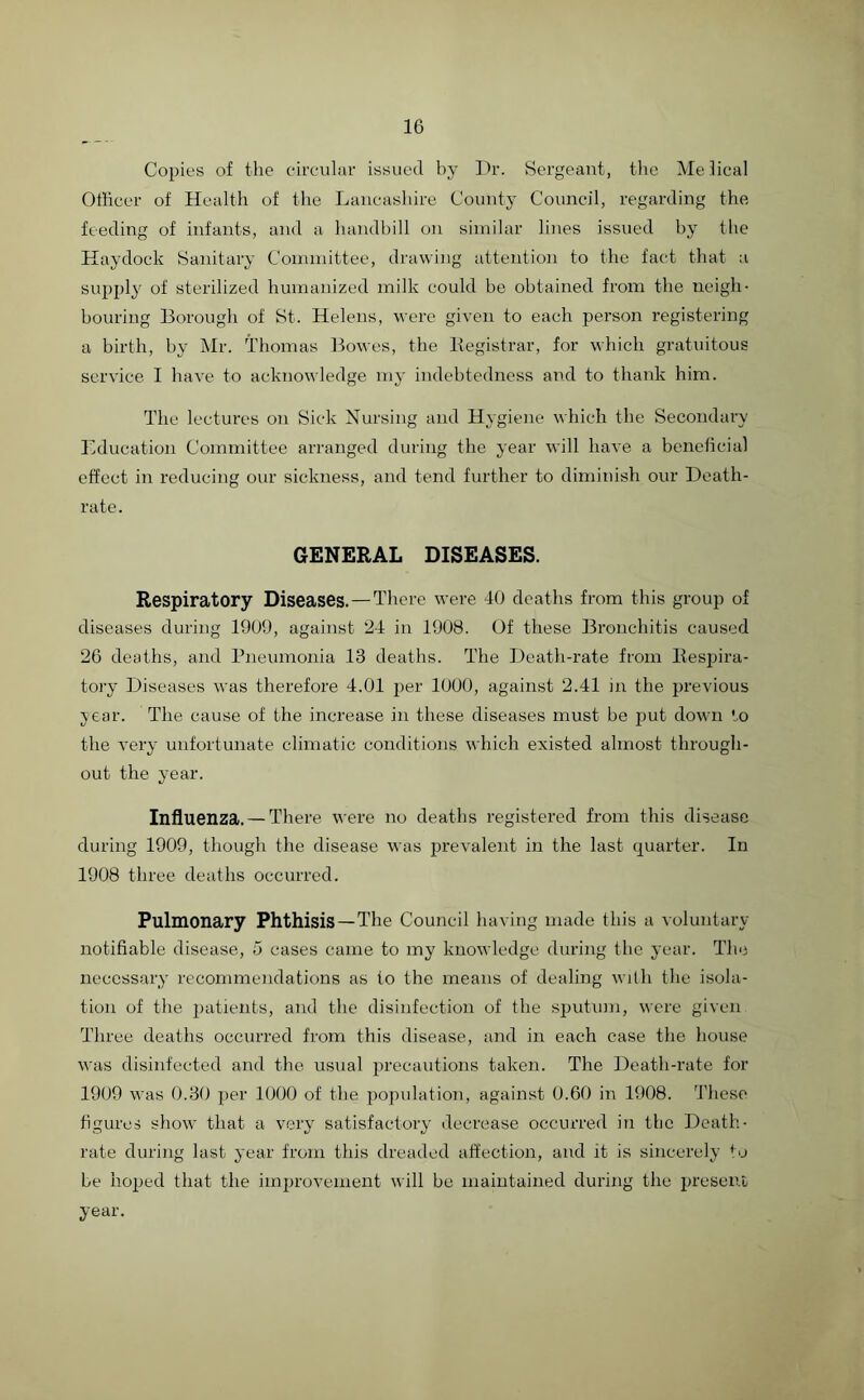 Copies of the circular issued by Dr. Sergeant, the Melical Officer of Health of the Lancashire County Council, regarding the feeding of infants, and a handbill on similar lines issued by the Haydock Sanitary Committee, drawing attention to the fact that a supply of sterilized humanized milk could be obtained from the neigh- bouring Borough of St. Helens, were given to each person registering a birth, by Mr. Thomas Bowes, the Registrar, for which gratuitous service I have to acknowledge my indebtedness and to thank him. The lectures on Sick Nursing and Hygiene which the Secondary Education Committee arranged during the year will have a beneficial effect in reducing our sickness, and tend further to diminish our Death- rate. GENERAL DISEASES. Respiratory Diseases.—There were 40 deaths from this group of diseases during 1909, against 24 in 1908. Of these Bronchitis caused 26 deaths, and Pneumonia 13 deaths. The Death-rate from Respira- tory Diseases was therefore 4.01 per 1000, against 2.41 in the previous year. The cause of the increase in these diseases must be put down to the very unfortunate climatic conditions which existed almost through- out the year. Influenza. —There were no deaths registered from this disease during 1909, though the disease was prevalent in the last quarter. In 1908 three deaths occurred. Pulmonary Phthisis—The Council having made this a voluntary- notifiable disease, 5 cases came to my knowledge during the year. The necessary' recommendations as to the means of dealing with the isola- tion of the patients, and the disinfection of the sputum, were given Three deaths occurred from this disease, and in each case the house was disinfected and the usual precautions taken. The Death-rate for 1909 was 0.30 per 1000 of the population, against 0.60 in 1908. These figures show that a very satisfactory decrease occurred in the Death- rate during last year from this dreaded affection, and it is sincerely to be hoped that the improvement will be maintained during the present year.