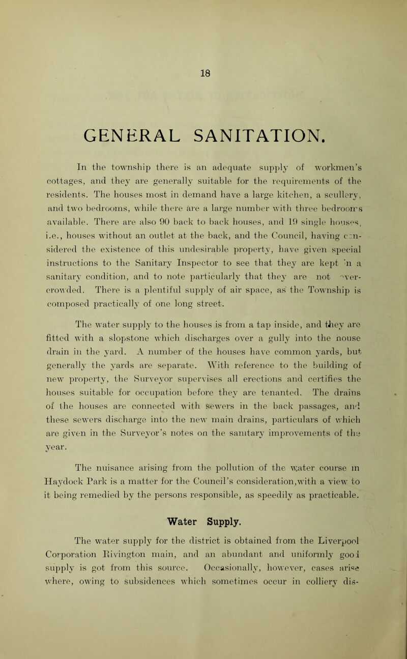 GENERAL SANITATION. In the township there is an adequate supply of workmen’s cottages, and they are generally suitable for the requirements of the residents. The houses most in demand have a large kitchen, a scullery, and two bedrooms, while there are a large number with three bedrooms available. There are also 90 back to back houses, and 19 single houses, i.e., houses without an outlet at the back, and the Council, having con- sidered the existence of this undesirable property, have given special instructions to the Sanitary Inspector to see that they are kept :n a sanitary condition, and to note particularly that they are not 'wer- crowded. There is a plentiful supply of air space, as the Township is composed practically of one long street. The water supply to the houses is from a tap inside, and they are fitted with a slopstone which discharges over a gully into the nouse drain in the yard. A number of the houses have common yards, but generally the yards are separate. With reference to the building of new property, the Surveyor supervises all erections and certifies the houses suitable for occupation before they are tenanted. The drains of the houses are connected with sewers in the back passages, and these sewers discharge into the new main drains, particulars of which are given in the Surveyor’s notes on the sanitary improvements of the year. The nuisance arising from the pollution of the water course in Haydock Park is a matter for the Council’s consideration,with a view to it being remedied by the persons responsible, as speedily as practicable. Water Supply. The water supply for the district is obtained from the Liverpool Corporation Itivington main, and an abundant and uniformly gooi supply is got from this source. Occasionally, however, cases ari«e where, owing to subsidences which sometimes occur in colliery dis-