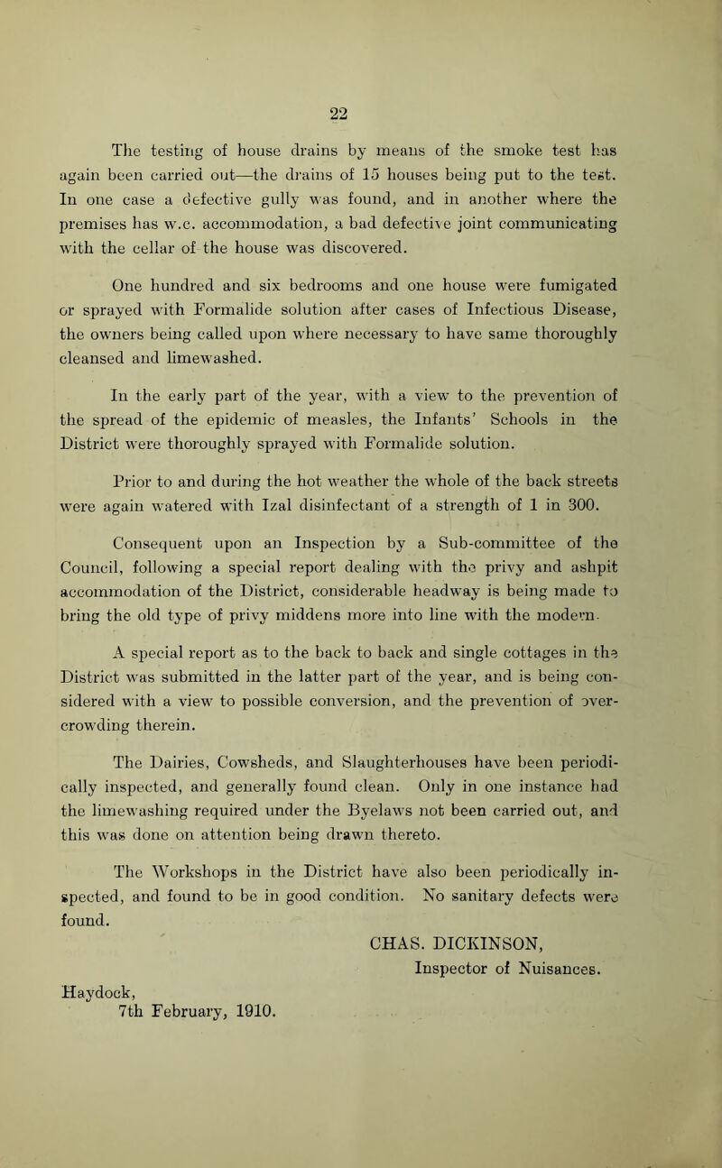 The testing of house drains by means of the smoke test has again been carried out—the drains of 15 houses being put to the test. In one case a defective gully was found, and in another where the premises has w.c. accommodation, a bad defective joint communicating with the cellar of the house was discovered. One hundred and six bedrooms and one house were fumigated or sprayed with Formalide solution after cases of Infectious Disease, the owners being called upon where necessary to have same thoroughly cleansed and limewashed. In the early part of the year, with a view’ to the prevention of the spread of the epidemic of measles, the Infants’ Schools in the District were thoroughly sprayed with Formalide solution. Prior to and during the hot w'eather the whole of the back streets w'ere again watered with Izal disinfectant of a strength of 1 in 300. Consequent upon an Inspection by a Sub-committee of the Council, following a special report dealing with the privy and ashpit accommodation of the District, considerable headway is being made to bring the old type of privy middens more into line with the modern. A special report as to the back to back and single cottages in the District wTas submitted in the latter part of the year, and is being con- sidered with a view' to possible conversion, and the prevention of over- crowding therein. The Dairies, Cowsheds, and Slaughterhouses have been periodi- cally inspected, and generally found clean. Only in one instance had the limewashing required under the Byelaws not been carried out, and this wTas done on attention being drawn thereto. The Workshops in the District have also been periodically in- spected, and found to be in good condition. No sanitary defects were found. CHAS. DICKINSON, Inspector of Nuisances. Hay dock, 7th February, 1910.
