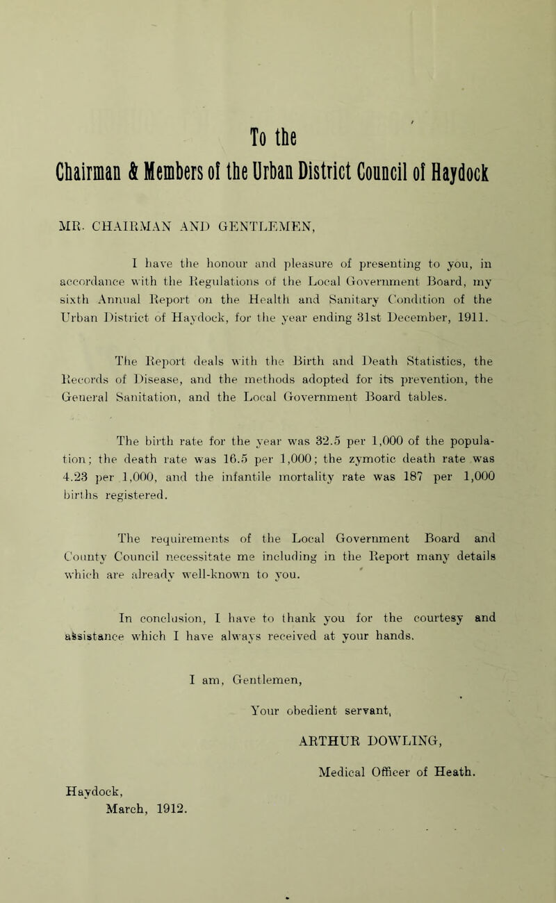 Chairman & Members of the Urban District Council oi Haydock MR. CHAIRMAN AND GENTLEMEN, I have the honour and pleasure of presenting to you, in accordance with the Regulations of the Local Government Board, my sixth Annual Report on the Health and Sanitary Condition of the Urban District of Haydock, for the year ending 31st December, 1911. The Report deals with the Birth and Death Statistics, the Records of Disease, and the methods adopted for its prevention, the General Sanitation, and the Local Government Board tables. The birth rate for the year was 32.5 per 1,000 of the popula- tion; the death rate was 16.5 per 1,000; the zymotic death rate was 4.23 per 1,000, and the infantile mortality rate was 18? per 1,000 births registered. The requirements of the Local Government Board and County Council necessitate me including in the Report many details which are already well-known to you. In conclusion, I have to thank you for the courtesy and assistance which I have always received at your hands. I am, Gentlemen, Your obedient servant, ARTHUR DOWLING, Medical Officer of Heath. Haydock, March, 1912.