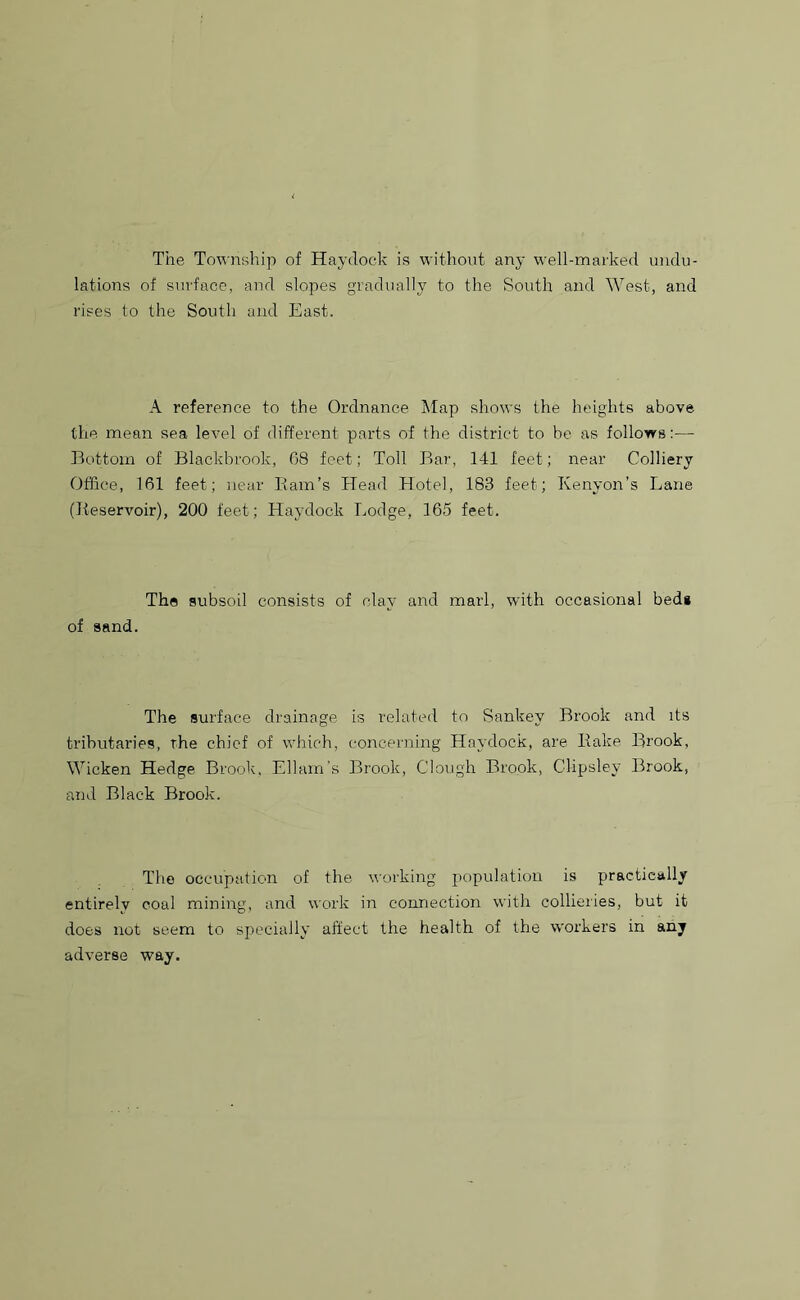 The Township of Haydock is without any well-marked undu- lations of surface, and slopes gradually to the South and West, and rises to the South and East. A reference to the Ordnance Map shows the heights above the mean sea level of different parts of the district to be as follows:— Bottom of Blackbrook, 08 feet; Toll Bar, 141 feet; near Colliery Office, 161 feet; near Barn’s Head Hotel, 183 feet; Kenyon’s Lane (Reservoir), 200 feet; Haydock Lodge, 165 feet. The subsoil consists of clay and marl, with occasional bed* of sand. The surface drainage is related to Sankev Brook and its tributaries, the chief of which, concerning Haydock, are Bake Brook, Wicken Hedge Brook, Edam's Brook, Clough Brook, CMpsley Brook, and Black Brook. The occupation of the working population is practically entirely coal mining, and work in connection with collieries, but it does not seem to specially affect the health of the workers in any adverse way.