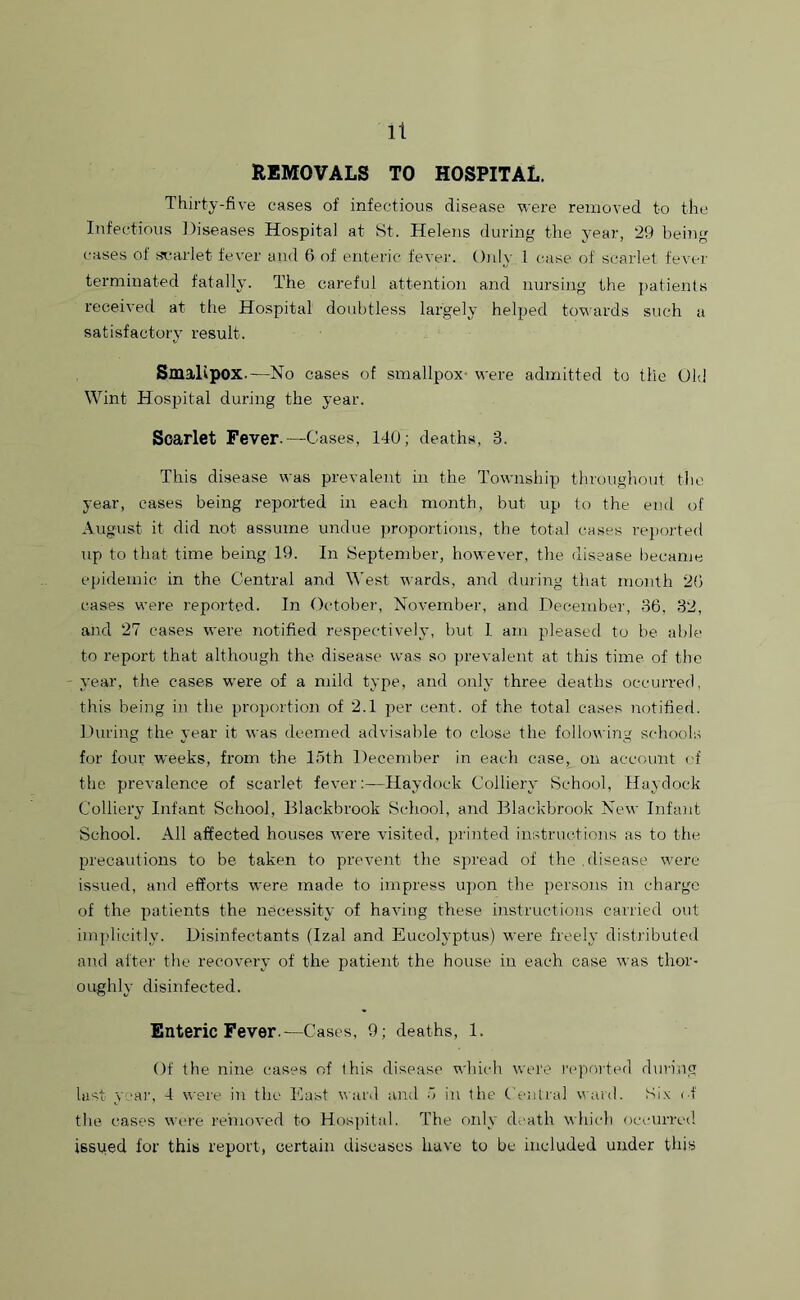 It REMOVALS TO HOSPITAL. Thirty-five cases of infectious disease were removed to the Infectious Diseases Hospital at St. Helens during the year, 29 being cases of scarlet fever and 6 of enteric fever. Only. 1 case of scarlet fever terminated fatally. The careful attention and nursing the patients received at the Hospital doubtless largely helped towards such a satisfactory result. Smallpox.—No cases of smallpox- were admitted to the Old Wint Hospital during the year. Scarlet Fever.—Cases, 140; deaths, 8. This disease was prevalent in the Township throughout the year, cases being reported in each month, but up to the end of August it did not assume undue proportions, the total cases reported up to that time being 19. In September, however, the disease became epidemic in the Central and West wards, and during that month 20 cases were reported. In October, November, and December, 36, 32, and 27 cases were notified respectively, but 1 am pleased to be able to report that although the disease was so prevalent at this time of the year, the cases were of a mild type, and only three deaths occurred, this being in the proportion of 2.1 per cent, of the total cases notified. During the year it was deemed advisable to close the following schools for four weeks, from the 15th December in each case, on account (4 the prevalence of scarlet fever:—Haydock Colliery School, Haydock Colliery Infant School, Blackbrook School, and Blackbrook New Infant School. All affected houses were visited, printed instructions as to the precautions to be taken to prevent the spread of the .disease were issued, and efforts were made to impress upon the persons in charge of the patients the necessity of having these instructions carried out implicitly. Disinfectants (Izal and Eueolyptus) were freely distributed and after the recovery of the patient the house in each case was thor- oughly disinfected. Enteric Fever.—Cases, 9; deaths, 1. Of the nine cases of this disease which were reported during last year, 4 were in the East ward and 5 in the Central ward. Six <4 the cases were removed to Hospital. The only death which occurred issped for this report, certain diseases have to be included under this