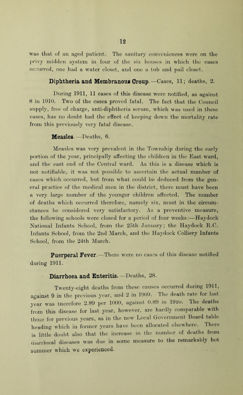was that of an aged patient. The sanitary conveniences were on the privy midden system in four of the six houses in which the cases occurred, one had a water closet, and one a tub and pail closet. Diphtheria and Membranous Croup.—Cases, 11; deaths, 2. During 1911, 11 cases of this disease were notified, as against 8 in 1910. Two of the cases proved fatal. The fact that the Council supply, free of charge, anti-diphtheria serum, which was used in these cases, has no doubt had the effect of keeping down the mortality rate from this previously very fatal disease. Measles. —Deaths, 6. Measles was very prevalent in the Township during the early portion of the year, principally affecting the children in the East ward, and the east end of the Central ward. As this is a disease which is not notifiable, it was not possible to ascertain the actual number of cases which occurred, but from what could be deduced from the gen- eral practice of the medical men in the district, there must have been a very large number of the younger children affected. The number of deaths which occurred therefore, namely six, must in the circum- stances be considered very satisfactory. As a preventive measure, the following schools were closed for a period of four weeks:—Haydock National Infants School, from the 25th January; the Haydock R.C. Infants School, from the 2nd March, and the Haydock Colliery Infants School, from the 24th March. Puerperal Fever.—There were no cases of this disease notified during 1911. Diarrhoea and Enteritis. —Deaths, 28. Twenty-eight deaths from these causes occurred during 1911, against 9 in the previous year, and 2 in 1909. Ihe death rate for last year was therefore 2.89 per 1000, against 0.89 in 19iU. The deaths from this disease for last year, however, are hardly comparable with those for previous years, as in the new Local Government Board table heading which in former years have been allocated elsewhere. There is little doubt also that the increase in the number of deaths from diarrhceal diseases was due in some measure to the remarkably hot summer which we experienced.