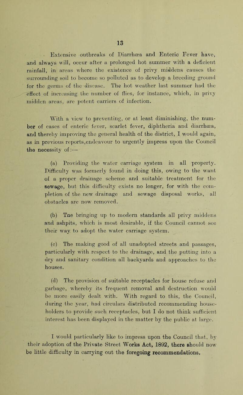 Extensive outbreaks of Diarrhoea and Enteric Fever have, and always will, occur after a prolonged hot summer with a deficient rainfall, in areas where the existence of privy middens causes the surrounding soil to become so polluted as to develop a breeding ground for the germs of the disease. The hot weather last summer had the effect of increasing the number of flies, for instance, which, in privy midden areas, are potent carriers of infection. With a view to preventing, or at least diminishing, the num- ber of cases of enteric fever, scarlet fever, diphtheria and diarrhoea, and thereby improving the general health of the district, I would again, as in previous reports,endeavour to urgently impress upon the Council the necessity of:— (a) Providing the water carriage system in all property. Difficulty was formerly found in doing this, owing to the want of a proper drainage scheme and suitable treatment for the sewage, but this difficulty exists no longer, for with the com- pletion of the new drainage and sewage disposal works, all obstacles are now removed. (b) Tne bringing up to modern standards all privy middens and ashpits, which is most desirable, if the Council cannot sec their way to adopt the water carriage system. (c) The making good of all unadopted streets and passages, particularly with respect to the drainage, and the putting into a dry and sanitary condition all backyards and approaches to the houses. (d) The provision of suitable receptacles for house refuse and garbage, whereby its frequent removal and destruction would be more easily dealt with. With regard to this, the Council, during the year, had circulars distributed recommending house- holders to provide such receptacles, but I do not think sufficient interest has been displayed in the matter by the public at large. I would particularly like to impress upon the Council that, by their adoption of the Private Street Works Act, 1892, there Bhould now be little difficulty in carrying out the foregoing recommendations.