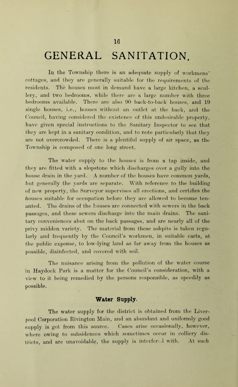GENERAL SANITATION. In the Township there is an adequate supply of workmens’ cottages, and they are generally suitable for the requirements of the residents. The houses most in demand have a large kitchen, a scul- lery, and two bedrooms, while there are a large number with three bedrooms available. There are also 90 back-to-back houses, and 19 single houses, i.e., houses without an outlet at the back, and the Council, having considered the existence of this undesirable property, have given special instructions to the Sanitary Inspector to see that they are kept in a sanitary condition, and to note particularly that they are not overcrowded. There is a plentiful supply of air space, as the Township is composed of one long street. The water supply to the houses is from a tap inside, and they are fitted with a slopstone which discharges over a gully into the house drain in the yard. A number of the houses have common yards, but generally the yards are separate. With reference to the building of new property, the Surveyor supervises all erections, and certifies the bouses suitable for occupation before they are allowed to become ten- anted. The drains of the houses are connected with sewers in the back passages, and these sewers discharge into the main drains. The sani- tary conveniences abut on the back passages, and are nearly all of the privy midden variety. The material from these ashpits is taken regu- larly and frequently by the Council’s workmen, in suitable carts, at the public expense, to low-lying land as far away from the houses as possible, disinfected, and covered with soil. The nuisance arising from the pollution of the water course in Hay dock Park is a matter for the Council’s consideration, with a view to it being remedied by the persons responsible, as speedily as possible. Water Supply. The water supply for the district is obtained from the Liver- pool Corporation Rivington Main, and an abundant and uniformly good supply is got from this source. Cases arise occasionally, however, where owing to subsidences which sometimes occur in colliery dis- tricts, and are unavoidable, the supply is interfered with. At such