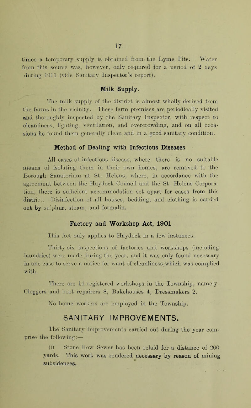 times a temporary supply is obtained from the Lyme Pits. Water from this source was, however, only required for a period of 2 days during 1911 (vide Sanitary Inspector’s report). Milk Supply. The milk supply of the district is almost wholly derived from the farms in the vicinity. These farm premises are periodically visited and thoroughly inspected by the Sanitary Inspector, with respect to cleanliness, lighting, ventilation, and overcrowding, and on all occa- sions he found them generally clean and in a good sanitary condition. Method of Dealing with Infectious Diseases. All cases of infectious disease, where there is no suitable means of isolating them in their own homes, are removed to the Borough Sanatorium at St. Helens, where, in accordance with the agreement between the Haydock Council and the St. Helens Corpora- tion, there is sufficient accommodation set apart for cases from this district. Disinfection of all houses, bedding, and clothing is carried out by sulphur, steam, and formalin. Factory and Workshop Act, 1901 This Act only applies to Haydock in a few instances. Thirty-six inspections of factories and workshops (including laundries) were made during the year, and it was only found necessary in one case to serve a notice for want of cleanliness,which was complied with. There are 14 registered workshops in the Township, namely: Cloggers and boot repairers 8, Bakehouses 4, Dressmakers 2. No home workers are employed in the Township. SANITARY IMPROVEMENTS. The Sanitary Improvements carried out during the year com- prise the following:— (i) Stone Bow Sewer has been relaid for a distance of 200 yards. This work was rendered necessary by reason of mining subsidences.