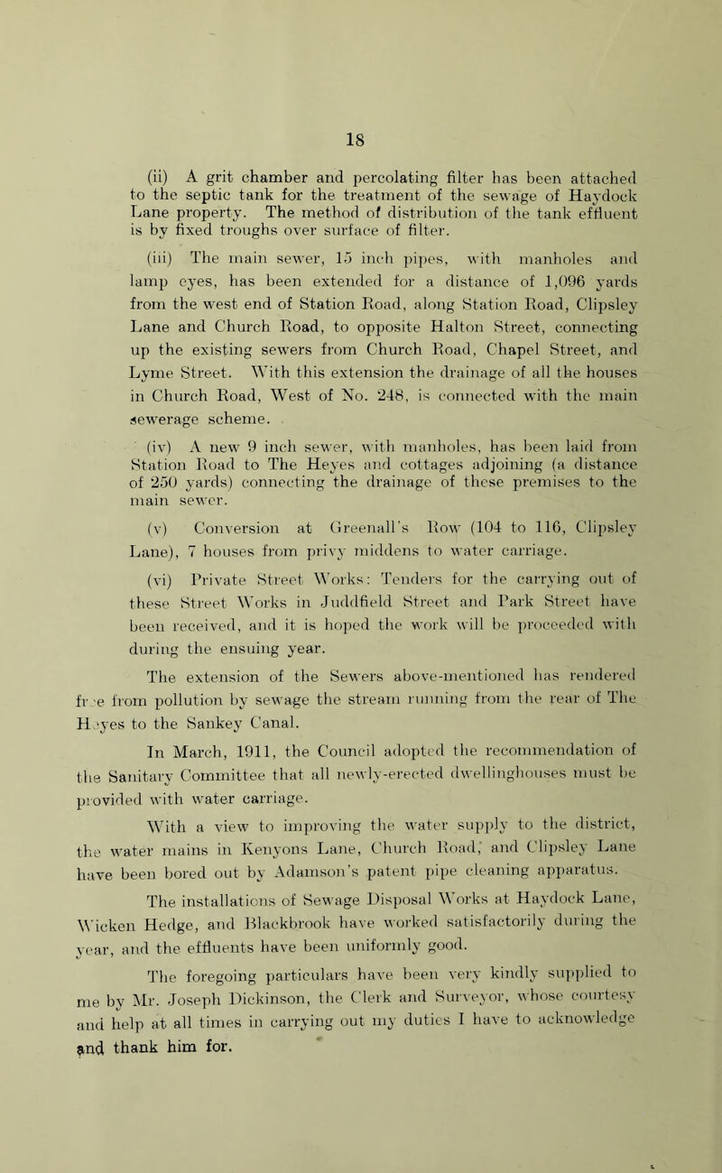(ii) A grit chamber and percolating filter has been attached to the septic tank for the treatment of the sewage of Haydock Lane property. The method of distribution of the tank effluent is by fixed troughs over surface of filter. (iii) The main sewer, 15 inch pipes, with manholes and lamp eyes, has been extended for a distance of 1,096 yards from the west end of Station Road, along Station Road, Clipsley Lane and Church Road, to opposite Halton Street, connecting up the existing sewers from Church Road, Chapel Street, and Lyme Street. With this extension the drainage of all the houses in Church Road, West of No. 248, is connected with the main sewerage scheme. (iv) A new 9 inch sewer, with manholes, has been laid from Station Road to The Heyes and cottages adjoining (a distance of 250 yards) connecting the drainage of these premises to the main sewer. (v) Conversion at Greenall’s Row (104 to 116, Clipsley Lane), 7 houses from privy middens to water carriage. (vi) Private Street Works: Tenders for the carrying out of these Street Works in Juddfield Street and Park Street have been received, and it is hoped the work will be proceeded with during the ensuing year. The extension of the Sewers above-mentioned has rendered fr e from pollution by sewage the stream running from the rear of The He yes to the Sankey Canal. In March, 1911, the Council adopted the recommendation of the Sanitary Committee that all newly-erected dwellinghouses must be provided with water carriage. With a view to improving the water supply to the district, the water mains in Kenyons Lane, Church Road, and Clipsley Lane have been bored out by Adamson’s patent pipe cleaning apparatus. The installations of Sewage Disposal Works at Haydock Lane, Wicken Hedge, and Blackbrook have worked satisfactorily during the year, and the effluents have been uniformly good. The foregoing particulars have been very kindly supplied to me by Mr. Joseph Dickinson, the Clerk and Surveyor, whose courtesy and help at all times in carrying out my duties I have to acknowledge jmd thank him for.