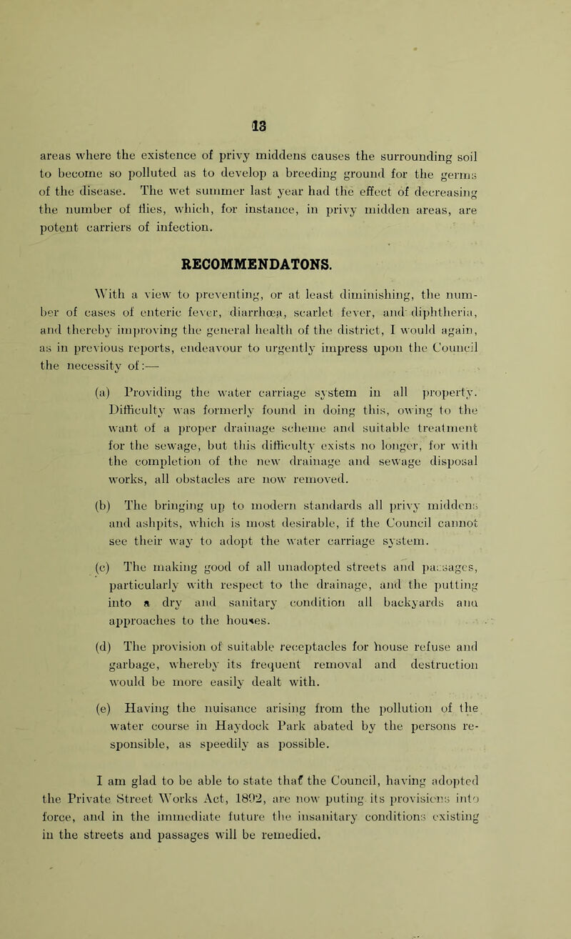 areas where the existence of privy middens causes the surrounding soil to become so polluted as to develop a breeding ground for the germs of the disease. The wet summer last year had the effect of decreasing the number of Hies, which, for instance, in privy midden areas, are potent carriers of infection. RECOMMENDATONS. With a view to preventing, or at least diminishing, the num- ber of cases of enteric fever, diarrhoea, scarlet fever, and diphtheria, and thereby improving the general health of the district, I would again, as in previous reports, endeavour to urgently impress upon the Council the necessity of:— (a) Providing the water carriage system in all property. Difficulty was formerly found in doing this, owing to the want of a proper drainage scheme and suitable treatment for the sewage, but this difficulty exists no longer, for with the completion of the new drainage and sewage disposal works, all obstacles are now removed. (b) The bringing up to modern standards all privy middens and ashpits, which is most desirable, if the Council cannot see their way to adopt the water carriage system. (c) The making good of all unadopted streets and passages, particularly with respect to the drainage, and the putting into a dry and sanitary condition all backyards aim approaches to the houses. (d) The provision of suitable receptacles for house refuse and garbage, whereby its frequent removal and destruction would be more easily dealt with. (e) Having the nuisance arising from the pollution of the water course in Haydock Park abated by the persons re- sponsible, as speedily as possible. I am glad to be able to state that the Council, having adopted the Private Street Works Act, 1802, are now puting its provisions into force, and in the immediate future the insanitary conditions existing in the streets and passages will be remedied.