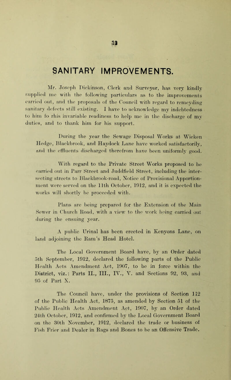 ■u SANITARY IMPROVEMENTS. Mr. Joseph Dickinson, Clerk and Surveyor, has very kindly supplied me with the following particulars as to the improvements carried out, and the proposals of the Council with regard to remeyding sanitary defects still existing. I have to acknowledge my indebtedness to him fo rhis invariable readiness to help me in the discharge of my duties, and to thank him for his support. During the year the Sewage Disposal Works at Wicken Hedge, Blackbrook, and Haydock Lane have worked satisfactorily, and the effluents discharged therefrom have been uniformly good. With regard to the Private Street Works proposed to be carried out in Parr Street and Juddfield Street, including the inter- secting streets to Blackbrook-road, Notice of Provisional Apportion- ment were served on the 11th October, 1012, and it is expected the works will shortly be proceeded with. Plans are being prepared for the Extension of the Main Sewer in Church Load, with a view to the work being carried out during the ensuing year. A public Urinal has been erected in Kenyons Lane, on land adjoining the Ham’s Head Hotel. The Local Government Board have, by an Order dated oth September, 1012, declared the following parts of the Public Health Acts Amendment Act, 1007, to be in force within the District, viz.: Parts II., III., IV., V. and Sections 02, 03, and 05 of Part X. The Council have, under the provisions of Section 112 of the Public Health Act, 1875, as amended by Section 51 of the Public Health Acts Amendment Act, 1007, by an Order dated 24th October, 1012, and confirmed by the Local Government Board on the 30th November, 1012, declared the trade or business of Fish Frier and Dealer in Rags and Bones to be an Offensive Trade.