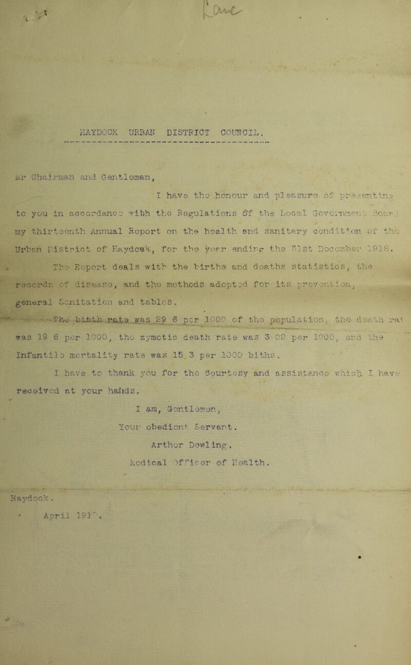 A. t ' i>Ir Chairman and Gentleman, I have the honour and pleasure of presenting to you in accordance wibh the Regulations 6f the Local Government doer my thirteenth Annual Report on the health end sanitary condition of the Urben District of KaydosA, for the year ending the 31st Docember 1916. The Report deals with the births and deaths statistics, the records of disease, and the methods adopted for its prevention, general Sanitation and tables,. The bitth rate was 89 6 per 1000 of tho population, the death ra was 19 6 por 1000, tho zymotic death rate was 3 OS per 1000, and. the Infantile mortality rate was 15 3 per 1000 biths. I have to thank you for the Qourtos'y and assistance which 1 have received at your haSids. I am, G ont 1 oraon, Your obedient Servant. Arthur Dowling. Led leal Of V1 c or of II ea 1 th . Haydock , April 191