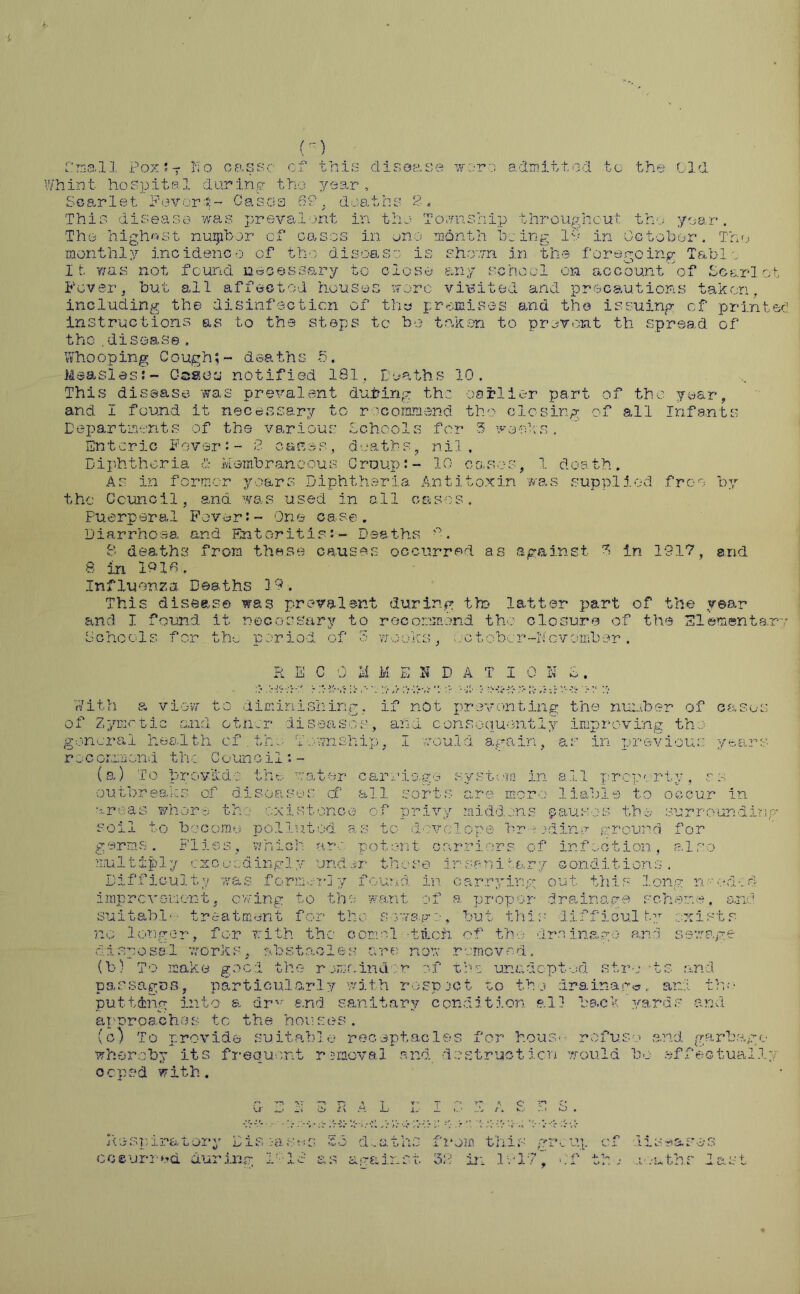 () Cmall Poxst No cassc of this disease woro admitted to the Old Whint hospital during tho year. Scarlet Favor•*- Casas 62, deaths 2. This disease was prevalent in the Township throughout the year. Tho highest nuipbor cf cases in one month being lv in October. The monthly incidence of the disease is shown in the foregoing Table It was not found necessary to close any school on account of Scarlet Fevers but all affected houses wore viBited and precautions taken, including the disinfection of thy premises and tho issuing cf printed instructions as to the steps to bo taken to prevent th spread of the.disease , Whooping Cough;- deaths 5. Measles:- C-ssoy notified 181. Deaths 10. This disease was prevalent during the earlier part of tho year, and I found it necessary to recommend tho closing of all Infants Departments of the various Schools for 3 weeks . Enteric Fever:- 2 canes, deaths, nil. Diphtheria & Membraneous Croup:- 10 cases, 1 death. As in former years Diphtheria Antitoxin was supplied free- by the Council, and was used in all cases, Pu e rp er al F over:- On e c ase. Diarrhoaa and Enteritis*.- Deaths . 8 deaths from these causes occurred as against 3 in 1917, arid 8 in 1910. Influenza Deaths 3 9. This disease was prevalent during tto latter part of the year and I found it necessary to recommend the closure of the Elementary Schools for the period of 3 weeks, metober-November , R a C 0 u M E K D A T I 0 N D. it ,>■:>;s,-o r* >v With a view to diminishing, if not preventing the number of casus of Zymotic and other diseases, and consequently improving tho general health cf.tho Township, I could again, as in previous years rocgizaion-i thc Counoil: - (a) To prov&dc the water carriage system in all property, so outbreaks of diseases cf all sorts are more liable to occur in •areas whore th: existence of privy middens .pauses the surrounding soil to become polluted as to clove lope hr -• jding ground for germs. Flies, which are potent carriers of infection, also multiply exceedingly under those insenitary conditions . Difficulty was former!y found in carrying out this long needed improvement, owing to the want of a proper drainage scheme, and suitable- treatment for tho sewage, but this difficulty exists no longer, for with the comcl -tlch of the drainage and sewage disposal works, obstacles arc now removed. (b) To make good the remainder of tho unadopted structs and pas sago a, particularly with respect to tho drainage,, and. the putting into a drv and sanitary condition all back yards and approaches to the houses. (c) To provide suitable receptacles for house rofuso and garbage whereby its frequent raraoval and do struct icn would bo effectually ocpsd with. iiseas’os a.-nths last u O . ...• . R .H L •>: ■■■%.v1 Respiratory Dis occurred during 1-18 ; > deaths from this against 38 in lull greuj. 1 , r- i- -u Cf