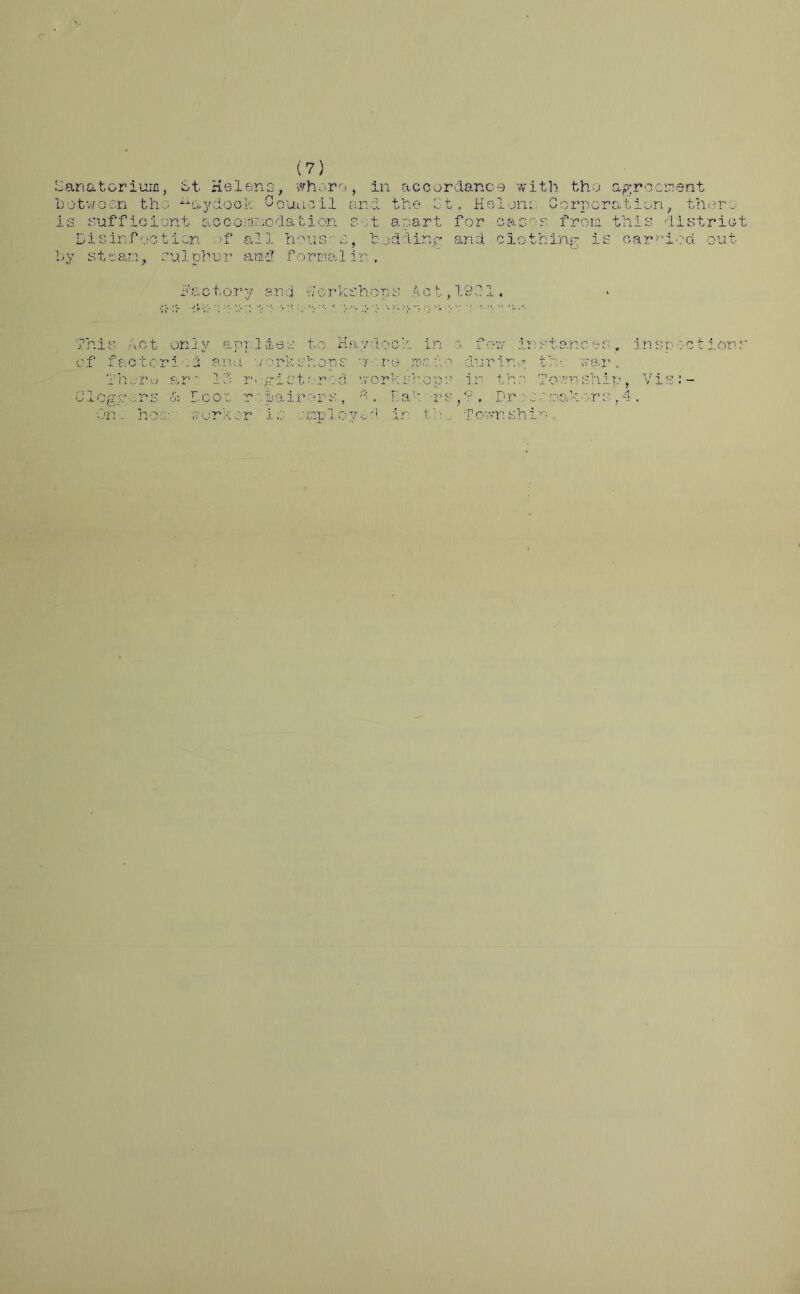 Sanatorium, St Helena, wharo, in accordance with the agreement between the ^aydock Council and the Gt, Helena Corporation, there is sufficient aocomraodation s ;t apart for oases from this district Disinfection of all houses, bodding and clothing is carried out by stsan, sulphur and formal in . Factory and Workshops Act, 1901. This Act only applies to Haydock in :i few instances, inspect ions of fact cried and v/ork shops 7 ;:re main during trv. war. Thsru ar' 13 rv.-gi stored workshops ir the Tornship, Vis:- Cloggers & Door repairers, 3. Bak'-rs,? . Dressmakers,4. On. hoc:' worker is ozspl oyod in th.. Tomski’-
