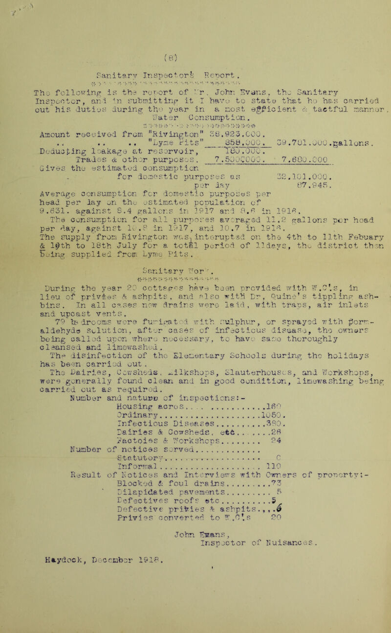 (s) Sanitary Inspector.1.: Report . The- following is the report of Dr, John Evans, the Sanitary Inspector, and in. submitting it I have to state that ho has carried out his duties during the year in a most efficient & tactful manner. 1:7 a t e r Gens ump 11 on. rO-Hc-i': Amount received from 11 Riving ton  KB. 923. COG. .. .. .. Lyme fits 859,000. 09.701.000.gallons. Deducting leakage at reservoir, * ICO.000. Trades & other purposes. 7.5000000. 7.680.COO Gives the estimated consumption for domestic purposes as 32.101.000. per day 07.94k. Average consumption for domestic purposes per head per day on the estimated population of 9.631. against S.4 gallons in 1917 and 8.6 in 1916, The consumption for all purposes averaged 11,2 gallons per head per day, against 10.8 in 1917, and 10.7 in 1916. The supply from Rivington was-, interupted on the 4th. to 11th Febu&ry & l«?th to 18th July for a total period of 11days, the district then being supplied from Lyme Pits. Son it ary V/or . e- * j r h- “• 'r- ■>- **. •••- During the year 20 cottages have been provided with W.C'.s, in lieu of privies & ashpits, and also with Dr, Quine's tippling ash- bins. In all cases now drains were laid, with traps, air inlets and upca s t v ent s . 79 bedrooms were fumigated with sulphur, or sprayed with form- aldehyde solution, after cases of infectious disease, tho owners being called upon where necessary, to have same thoroughly c1eans e d and 1imewas hod. The disinfection of the Elementary Schools during tho holidays has been carried out, Tho Dairies, Cowsheds, -.ilkshops, Slauterhouscs, and Workshops, were generally found clean and in good condition, limowashing being carried out as required. Number and nature of inspections Housing acres .... 160 Ordinary 1050 . Infectious Diseases...380. Dairies & Cowsheds, etc.......28 F&ctoiss & Workshops........ 24 Number of notices served. Statutory. C Informal . , , , 110 Result of Notices and Interviews with Owners of property Blocked & foul drains. 8 3 Dilapidated pavements 5 Defectives roof's etc ......... .5 Defective privies & ashpits.,,.^ Privies converted to ?.r .0* s 20 John Evans, Inspector of Nuisances. K a ydoc k, D oc crab or 19 i 8.