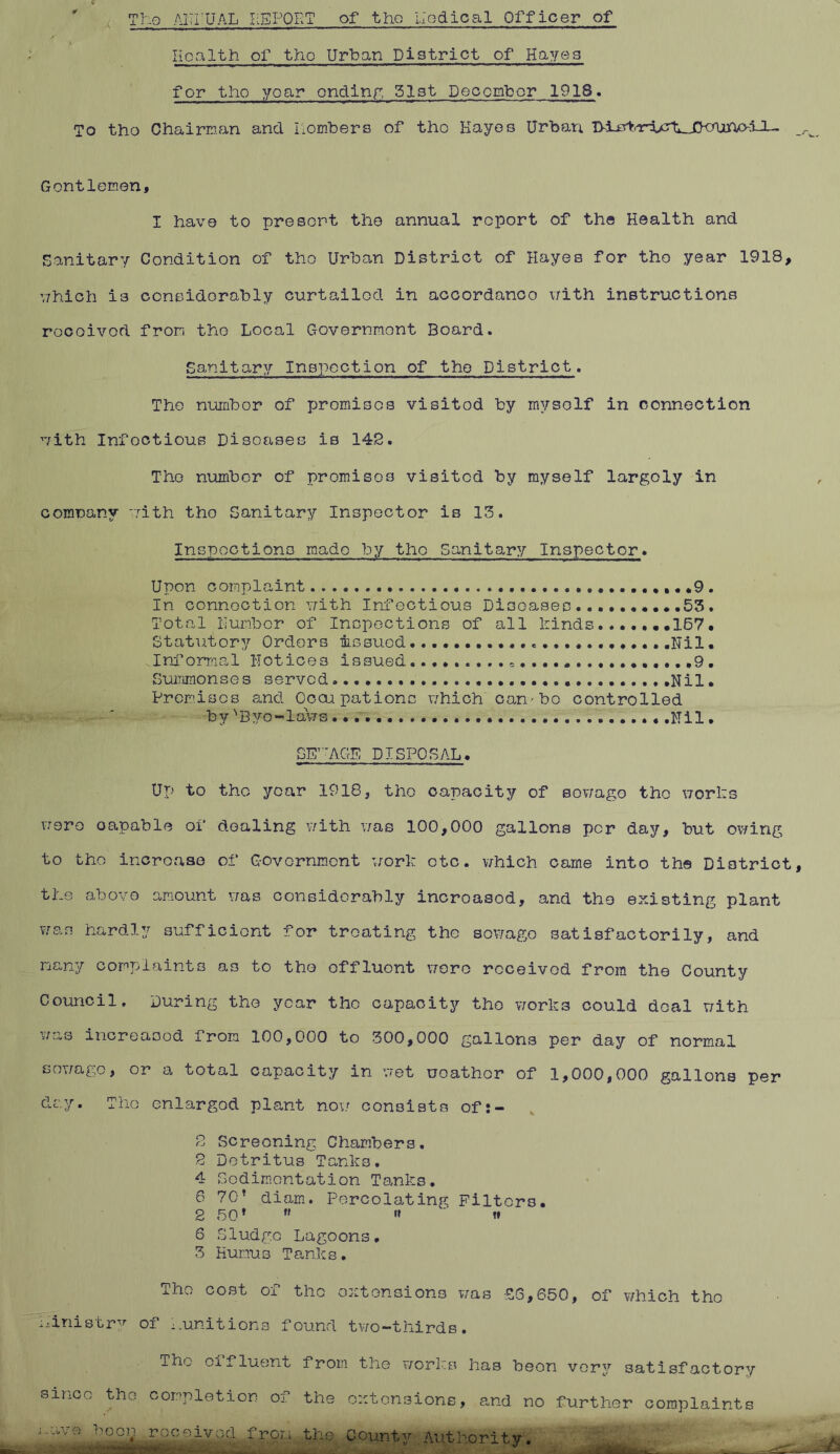 The AHi'UAL REPORT of the nodical Officer of Health of the Urban District of Hayes for tho year ending 51st December 1918. To tho Chairman and liombers of tho Hayes Urban Gentlemen, I have to presort the annual report of the Health and Sanitary Condition of tho Urban District of Hayes for tho year 1918, which is considerably curtailed in accordanco with instructions rocoivod from the Local Government Board. Sanitary Inspection of the District. The number of promises visitod by myself in connection with Infectious Diseases is 142. The number of promises visited by myself largoly in comuanv with tho Sanitary Inspector is 13. Inspections made by tho Sanitary Inspector. Upon complaint .9 . In connection with Infectious Diseases 53. Total Humber of Inspections of all binds 167. Statutory Orders mssued .......Nil. Informal notices issued * ...9. Summonses served Nil. Premises and Occupations which can'bo controlled by '’Bye-laws. .Nil. SEWAGE DISPOSAL. Up to tho year 1918, the capacity of sov/ago tho works v;ero oapable of dealing with was 100,000 gallons per day, but owing to tho increase of Government work etc. v/hich came into the District the above amount was considerably incroasod, and the existing plant wan hardly sufficient for treating the sov/ago satisfactorily, and many complaints as to the effluent wore received from the County Council. During the year the capacity tho works could doal with was increased from 100,000 to 300,000 gallons per day of normal sewage, or a total capacity in wet uoathor of 1,000,000 gallons per day. Tho enlargod plant now consists oft- 2 Screening Chambers. 2 Detritus Tanks. 4 Sedimentation Tanks. 6 70’ diam. Percolating Filters. 2 50’ ” »» t» 6 Sludge Lagoons, 3 Humus Tanks. Tho cost of tho extensions was £6,650, of which tho ministry of Munitions found two-thirds. Thu cifluent from the works has beon vory satisfactory smeo tho completion of the extensions, and no further complaints the County . Authority.