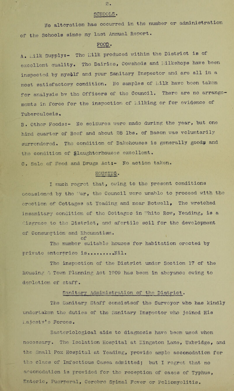 SCHOOLS• Ho alteration has occurred in the number or administration of the Schools since my last Annual Report* FOOD* A. i..ilk Supply:- The Lilk produced within the District is of excellent quality. The Dairies, Cowsheds and Lilkshops have been inspected by myself and your Sanitary Inspector and are all in a most satisfactory condition. Ho samples of Lille have boon taken for analysis by tho Officers of the Council. There are no arrange- ments in force for the inspection of kiIking or for evidence of Tuberculosis. B. Other Foods:- No seizures were mado during the year, but one hind quarter of Beef and about 28 lbs. of Baoon was voluntarily surrendered. Tho condition of Bakehouses is generally goodip and the condition of §laughterhouses excellent, C. Sale of Food and Drugs Act:- No action taken. HOUSING * X much rogret that, owing to the present conditions occasioned by tho '.'ar, tho Council wore unable to proceed with tho erection of Cottages at Yoading and noar Botwell, The wretched insanitary condition of the Cottages in vfhito Row, Yeading, is a disgrace to the District, and afertilo soil for the development of Consumption and Rheumatism. of The number suitable houses for habitation Greeted by private enterprise is... .Nil. Tho inspection of the District under Section 17 of the Housing d Town Planning Act 1909 has been in abeyance owing to depletion of staff. Sanitary Administration of the District. The Sanitary Staff consistsof the Surveyor who has kindly undertaken tho duties of the Sanitary Inspector who joined His La j c st yf s Forc-o s, Bacteriological aids to diagnosis have been usod when necessary. The Isolation Hospital at Kingston Lane, Uxbridge, and the Small Pox Hospital at Yeading, provide ample accomodation for tho class of Infectious Casea admitted; but I regret that no accomodation is provided for the reception of cases of Typhus, Enteric, Puerperal, Cerobro Spinal Fever or Poliomyelitis.