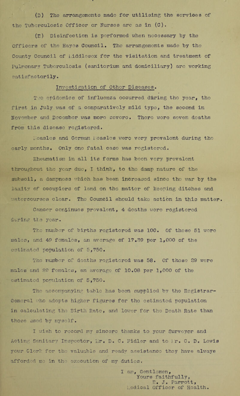(D) The arrangemento made for utilising the ecrvioes of the Tuberculosis Officer or Nurses are as in (C). (E) Disinfection is performed when necessary by the Officers of the Hayes Council. The arrangements made by the County Council of Liddlosox for the visitation and treatment of Pulmonary Tuberculosis (sanitorium and domiciliary) arc working satisfactorily. Investigation of Other Diseases. Two cpidomicB of influenza occurred during the yoar, the first in July was of a comparatively mild typo, the second in November and Docombor was more ccvoro. Thoro woro seven deaths from this disease registered. lioaslos and German foaslos wero very prevalent during the early months. Only ono fatal case was rogistorod. Rheumatism in all its forms has boon very prevalent throughout the year due, I think, to tho damp nature of the subsoil, a dampness which has been increased since tho war by the laxity of oocupiors of land on tho matter of keeping ditches and watercourses clear. Tho Council should take action in this matter. Cancer continues prevalent, 4 deaths wero rogistorod during the year. Tho number of births rogistorod was 100. Of those 51 wero males, and 49 females, an average of 17,39 per 1,000 of the estimated population of 5,750. Tho number of deaths registered was 58. Of these 29 wore males and 29 females, an average of 10.08 per 1,000 of the estimated population of 5,750. Tho accompanying table has boon supplied by tho Registrar- General who adopts higher figuros for tho estimated population in calculating the Birth Rato, and lower for the Death Rate than t ho o e as od b y my so If . I wish to record my sincorc thanks to your Surveyor and Acting Sanitary Inspector, Hr. D. C. Pidler and to hr. C. D. Lowis your Clerk for tho valuable and ready assistance they have always afforded mo in tho execution of my duties, I am, Gentlemen, Yours faithfully, E. J. Parrott, Radical Officer of Hoalth.