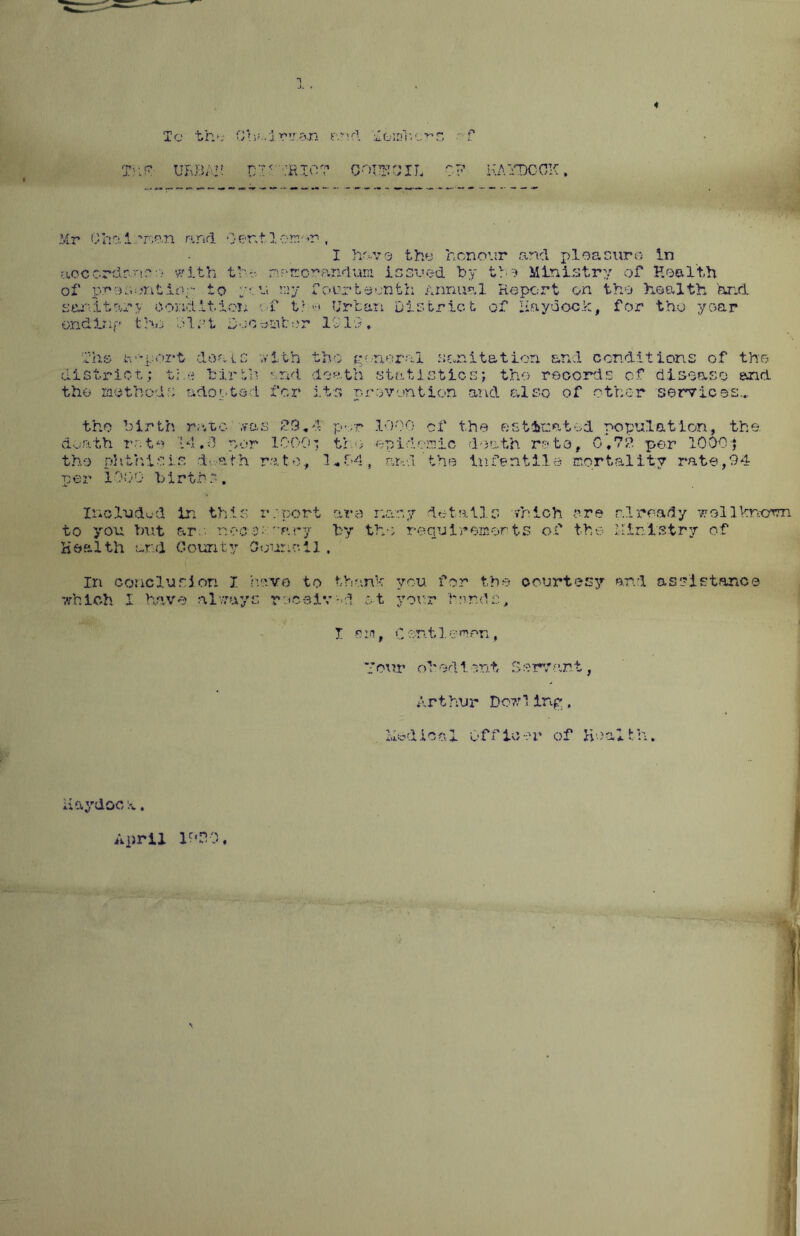 To the Ohui wan r.rsd ■ f Tuf URBAI-! DITfEIO? CQXTCIL CP KAYDCCK, Mr Ohalomn and Gentleman. I ha-vo the honour and pleaeuro in aoc ordr-.no with the nr* cor and uni issued by tv Ministry of Health of pro son tiro to y?: u my fourteenth Annual Report on the health hr.& sanitary condition of too Urban District of Raydoch, for the year ending the clot Deaerator IS 19. The Report deals with the general sanitation and conditions of the district; the birth and death statisticsj tho records of disease and the methods adopted for its prevention and also of other services... the birth rate was £9,4' par 1000 of the estimated population, the death rote Id.-3 por 100O' tho epidemic death rata, 0,79 per 1000j tho phthisis d-vath rate, 1*64, and’the iuf entile mortality rate,94 per i000 births. InoXudud in this report are r.or.y details which are already wollVrsorm to you but are nc-c-c; ' ary by tho requirements of the i-Iinlstry of Health ur.d County Council. Iri conclusion 7 have to than1-: you for tbs- courtesy and assistance which I have always roceiv-d ot yon? herds, I a i-i, C or. 11 e men, ’four obedient Servant, Arthur Do?;H ing. Hodical Officer of Health. ii&ydoc x. April 1990,