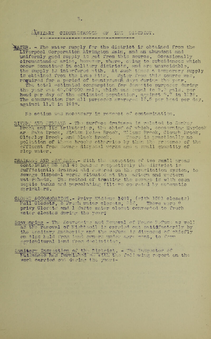 .RY C IPiC/UA BTAN 0 T Jlu .w'l IjttATBR . - The water supply for the district ip obtained from the '' Liverpool Corporation Riving ton Main, and an abundant and uniformly good supply it got from this source. Occasionally o Ircumstanc • *r arise, ho?; or or, whore, owing to subsidences which. Occur* sometimes in colliery districts, and arc unavoidnbl?, the supply is intorferod with. At suph times a temporery supply is obtained from the Lyme hits, VY&tor from th;lsov.rce; war;, required for a period of t wont 7 sever. days during the year. The totf'l -’'Stimritod corisumption for dr.mmtio purposes during gpd0, which was scual to ?,f gals. per tisated population, against r<.*? in 11 If. 1 purposes averurr-d le.n per head per day, tho y ear vss 4r? . 04°000 head per day •.) ,i. tho ■•;• C Tho c jununrt ion for a I again st 11.3 in 1918. N o action v. rry •'* nocoss VKTh: ANT) bTR? Aik $ - Th ) T/rcrx and Itc~Tribufc r r i •.. p, the* chief of which, concerning Haydco p.r Bake Brook, fisher. Hedge Brook, 91 lams Brook, Clough Brook, Clips Hoy BrocV, and Black Brood:. pollution of those brooks otherwise by the pract ,i on ■ j.y no ni** f j 0T^*' • ^ 1 ccn<.v^+ doyago disposal works and a snail quantity of X luen hop DRAIibvld AND biff fuA;h.- V/ith the ..xcupticn of two ss-all areas o on t ;un iuvif ;T5Tx>d 41 houses r o*, .otivoly Lh-, • district is sufficiently drained aid sow-.red on bn j gray it at ion system, sewage disposal works situated at the astern arid western v*at rehods. The method of tmating the sewage is with open septic tanks nrd porco3 atIng filters oo; robed by n.ehoms.tic sr.rinkl v rs, uO CLOBKT ACCOMODATION .- Privy VAddon?:• MO 1, f wj.th 1 PC 1 closete.) Thill ^Closets, b'ltresh water closets, bid, There wore 9 privy Closets and 1 dnste water closet conyojcbc.d to fresh water elostcs during the yr r; Soav .-nring - Th; Scavonuir,: ar.d J'craoval of Foe so kefuro ?i s well as TFr rerroval of Night soil is com led or. t sat idfoot.ori] y by the trniters Authorii.■* nr.d the refus* ? s d.iprosed of chiefly on 11 r.c 1 '.'Id fro** ' .•■;■>•.d o.vr*v>rs r-tr: nerri cul turr.1 1 r;.?cd fros! d-^o ilvl t i.o,*;» m-nt, to form ban item Inst- set * on of thp Pis trie t, - The Inspector' of * ’TuiTjanc o s^ias^ rurr'llfH y$~ d'7 wiT!.T Tbo f ol 1 >wiug report on tho work, carried one during the yo;vr:-