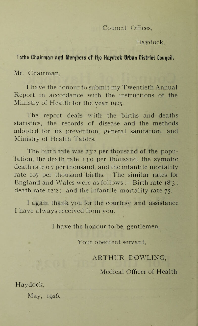 Council Offices, Haydock, Tothe Chairman aqd Members of tl\e Haydcck Urban District Council. Mr. Chairman, I have the honour to submit my Twentieth Annual Report in accordance with the instructions of the Ministry of Health for the year 1925. The report deals with the births and deaths statistics, the records of disease and the methods adopted for its prevention, general sanitation, and Ministry of Health Tables. The birth rate was 23^2 per thousand of the popu- lation, the death rate 13 0 per thousand, the zymotic death rate 07 per thousand, and the infantile mortality rate 107 per thousand births. The similar rates for England and Wales were as follows :—Birth rate 187 ; death rate 12 2 ; and the infantile mortality rate 75. I again thank you for the courtesy and assistance I have always received from you. I have the honour to be, gentlemen, Your obedient servant, ARTHUR DOWLING, Medical Officer of Health. Haydock, May, 1926.