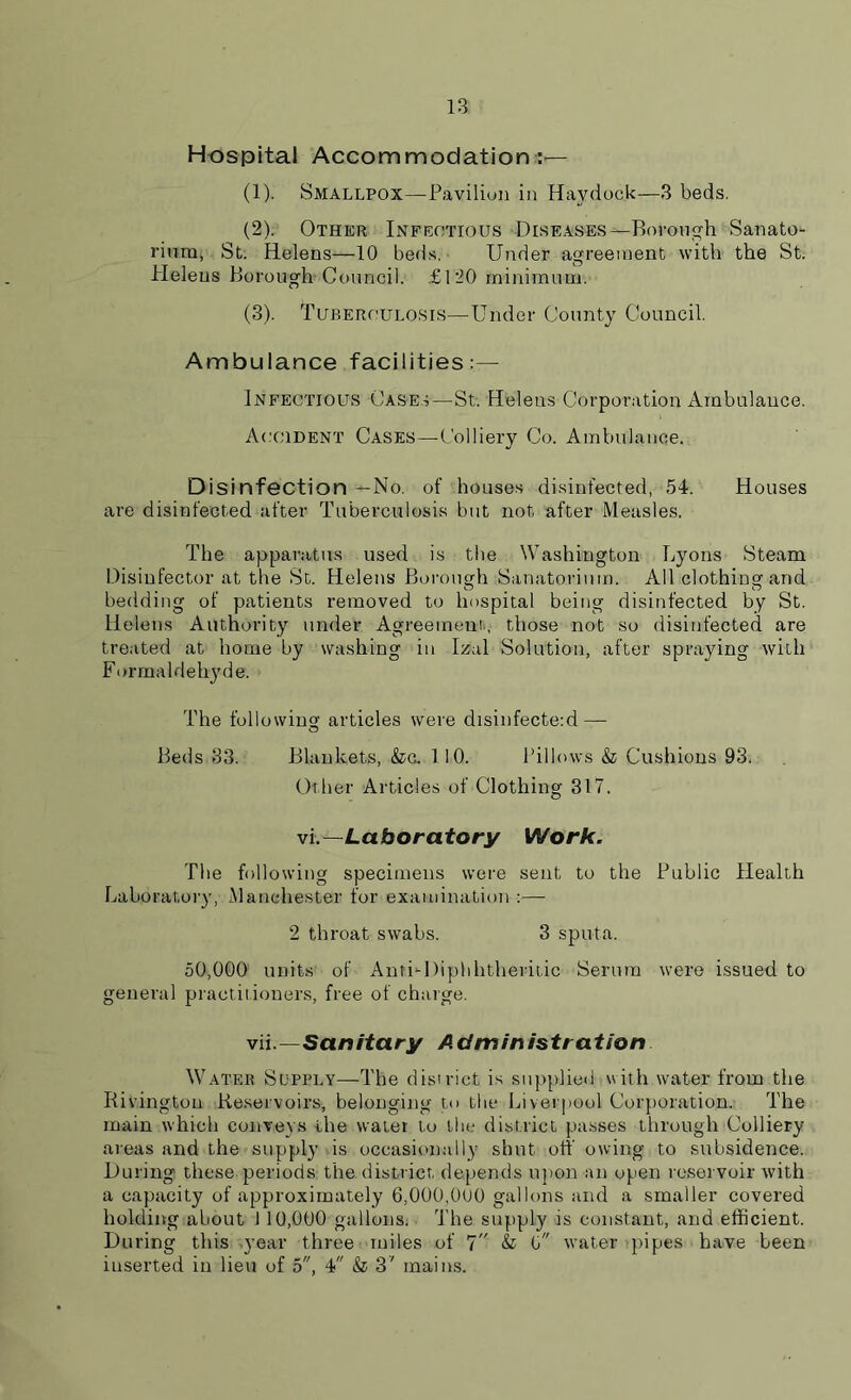 Hospital Accommodation:'— (1) . Smallpox—Pavilion in Haydock—3 beds. (2) . Other Infectious Diseases—Borough Sanato- rium, St. Helens—10 beds. Under agreement with the St. Helens Borough Council. £120 minimum. (3) . Tuberculosis—Under County Council. Ambulance facilities:— Infectious Cases—St. Helens Corporation Ambulance. Accident Cases—Colliery Co. Ambulance. D isinfection —No. of houses disinfected, 54. Houses are disinfected after Tuberculosis but not after Measles. The apparatus used is the Washington Lyons Steam Disinfector at the St. Helens Borough Sanatorium. All clothing and bedding of patients removed to hospital being disinfected by St. Helens Authority under Agreement, those not so disinfected are treated at home by washing in Izal Solution, after spraying with Formaldehyde. The following articles were disinfecte:d — O Beds 33. Blankets, &c. 110. Pillows & Cushions 93. Other Articles of Clothing 317. vl—Laboratory Work. The following specimens were sent to the Public Health Laboratory, Manchester for examination :— 2 throat swabs. 3 sputa. 50,000 units of AntUDiphhtheritic Serum were issued to general practitioners, free of charge. vii .—Sanitary A dm in istration Water Supply—The district is supplied with water from the Rivingtou Reservoirs, belonging to the Liverpool Corporation. The main which conveys the water to the district passes through Colliery- areas and the supply is occasionally shut off owing to subsidence. During these periods the district depends upon an open reservoir with a capacity of approximately 6,000,0U0 gallons and a smaller covered holding about 1 10,000 gallons. The supply is constant, and efficient. During this year three miles of 7 & 0 water pipes have been inserted in lieu of 5, 4 & 3' mains.
