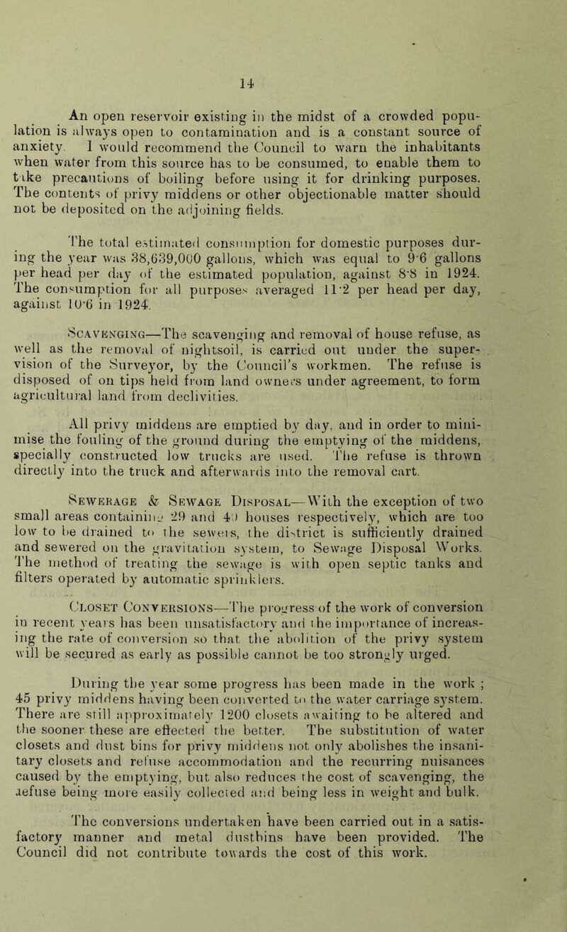 An open reservoir existing in the midst of a crowded popu- lation is always open to contamination and. is a constant source of anxiety I would recommend the Council to warn the inhabitants when water from this source has to be consumed, to enable them to take precautions of boiling before using it for drinking purposes. The contents of privy middens or other objectionable matter should not be deposited on the adjoining fields. The total estimated consumption for domestic purposes dur- ing the year was 38,639,000 gallons, which was equal to 9’6 gallons per head per day of the estimated population, against 8'8 in 1924. The consumption for all purposes averaged 112 per head per day, against 10*6 in 1924. Scavenging—The scavenging and removal of house refuse, as well as the removal of nightsoil, is carried out uuder the super- vision of the Surveyor, by the Council’s workmen. The refuse is disposed of on tips held from land owners under agreement, to form agricultural land from declivities. All privy middens are emptied bv day, and in order to mini- mise the fouling of the ground during the emptying of the middens, specially constructed low trucks are used. The refuse is thrown directly into the truck and afterwards into the removal cart. Sewerage & Sewage Disposal—With the exception of two small areas containinu 29 and 4 ) houses respectively, which are too low to be drained to the seweis, the district is sufficiently drained and sewered on the gravitation system, to Sewage Disposal Works. 'The method of treating the sewage is with open septic tanks and filters operated by automatic sprinklers. Closet Conversions—The progress of the work of conversion in recent years has been unsatisfactory and the importance of increas- ing the rate of conversion so that the abolition of the privy system will be secured as early as possible cannot be too strongly urged. During the year some progress has been made in the work ; 45 privy middens having been converted to the water carriage system. There are still approximately 1200 closets awaiting to be altered and the sooner these are effected the better. The substitution of water closets and dust bins for privy middens not only abolishes the insani- tary closets and refuse accommodation and the recurring nuisances caused by the emptying, but also reduces the cost of scavenging, the aefuse being more easily collected and being less in weight and bulk. The conversions undertaken have been carried out in a satis- factory manner and metal dustbins have been provided. The Council did not contribute towards the cost of this work.