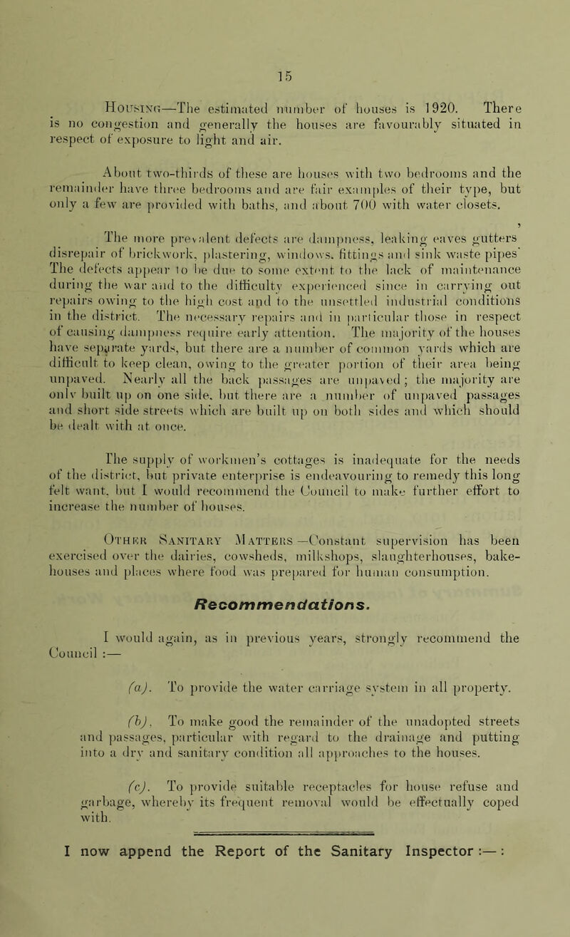 Housing—The estimated number of houses is 1920. There is no congestion and generally the houses are favourably situated in respect of exposure to light and air. About two-thirds of these are houses with two bedrooms and the remainder have three bedrooms and are fair examples of their type, but only a few are provided with baths, and about 700 with water closets. 5 The more prevalent defects are dampness, leaking eaves gutters disrepair of brickwork, plastering, windows, fittings and sink waste pipes The defects appear to be due to some extent to the lack of maintenance during the war and to the difficulty experienced since in carrying out repairs owing to the high cost and to the unsettled industrial conditions in the district. The necessary repairs and in particular those in respect of causing dampness require early attention. The ma jority of the houses have separate yards, but there are a number of common yards which are difficult to keep clean, owing to the greater portion of their area being unpaved. Nearly all the back passages are unpaved ; the majority are onlv built up on one side, but there are a number of unpaved passages and short side streets which are built up on both sides and which should be dealt with at once. The supply of workmen’s cottages is inadequate for the needs of the district, but private enterprise is endeavouring to remedy this long- felt want, but I would recommend the Council to make further effort to increase the number of houses. Other Sanitary Matters—Constant supervision has been exercised over the dairies, cowsheds, milkshops, slaughterhouses, bake- houses and places where food was prepared for human consumption. Recommendations. I would again, as in previous years, strongly recommend the Council :— fa) . To provide the water carriage system in all property. fb) , To make good the remainder of the unadopted streets and passages, particular with regard to the drainage and putting into a dry and sanitary condition all approaches to the houses. fc) . To provide suitable receptacles for house refuse and garbage, whereby its frequent removal would be effectually coped with. I now append the Report of the Sanitary Inspector :