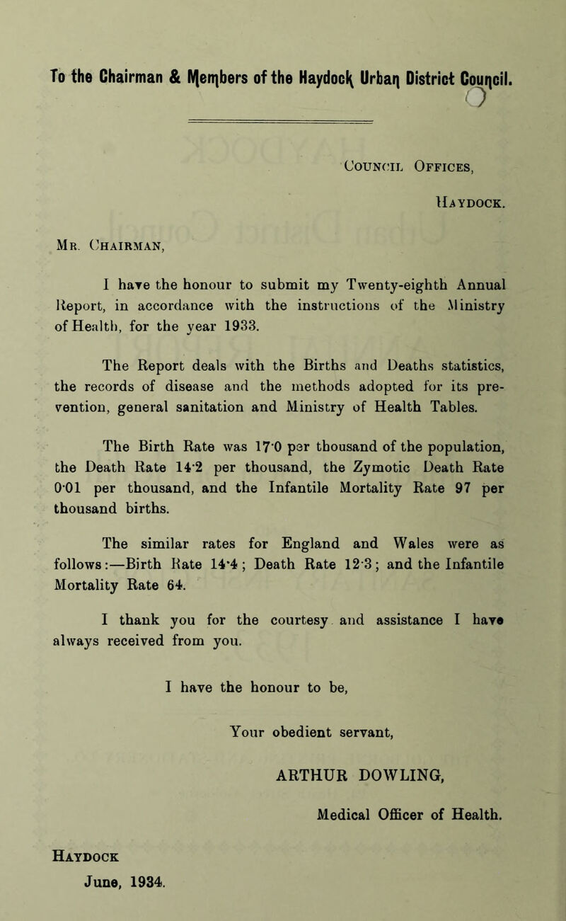 To the Chairman & IV|en}bers of the Haydocl^ Urban District Council. o Council Offices, Haydock. Mr. Chairman, I have the honour to submit my Twenty-eighth Annual Report, in accordance with the instructions of the Ministry of Health, for the year 1933. The Report deals with the Births and Deaths statistics, the records of disease and the methods adopted for its pre- vention, general sanitation and Ministry of Health Tables. The Birth Rate was 17'0 per thousand of the population, the Death Rate 14'2 per thousand, the Zymotic Death Rate 0 01 per thousand, and the Infantile Mortality Rate 97 per thousand births. The similar rates for England and Wales were as follows:—Birth Rate 14*4; Death Rate 12 3; and the Infantile Mortality Rate 64. I thank you for the courtesy and assistance I have always received from you. I have the honour to be, Your obedient servant, ARTHUR DOWLING, Medical Officer of Health. Haydock June, 1934.