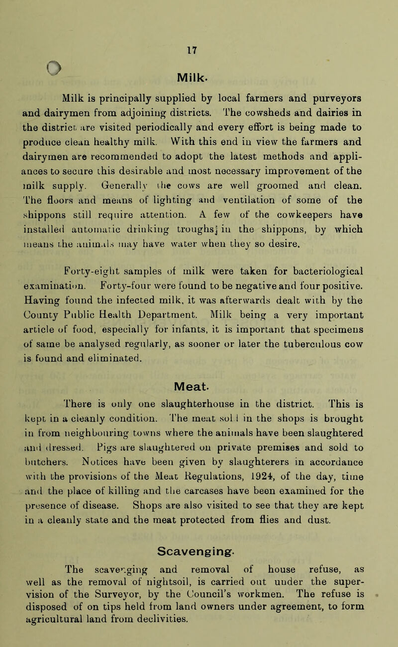 o Milk. Milk is principally supplied by local farmers and purveyors and dairymen from adjoining districts. The cowsheds and dairies in the district are visited periodically and every effort is being made to produce clean healthy milk. With this end in view the farmers and dairymen are recommended to adopt the latest methods and appli- ances to secure this desirable and most necessary improvement of the milk supply. Generally ibe cows are well groomed and clean. The floors and means of lighting and ventilation of some of the shippons still require attention. A few of the cowkeepers have installed automatic drinking troughs] in the shippons, by which means the animals may have water when they so desire. Forty-eight samples of milk were taken for bacteriological examination. Forty-four were found to be negative and four positive. Having found the infected milk, it was afterwards dealt with by the County Public Health Department. Milk being a very important article of food, especially for infants, it is important that specimens of same be analysed regularly, as sooner or later the tuberculous cow is found and eliminated. Meat. There is only one slaughterhouse in the district. This is kept in a cleanly condition. l'he meat sol 1 in the shops is brought in from neighbouring towns where the animals have been slaughtered and dressed. Pigs are slaughtered on private premises and sold to butchers. Notices have been given by slaughterers in accordance with the provisions of the Meat Regulations, 1924, of the day, time and the place of killing and the carcases have been examined for the presence of disease. Shops are also visited to see that they are kept in a cleanly state and the meat protected from flies and dust. Scavenging- The scavenging and removal of house refuse, as well as the removal of nightsoil, is carried out uuder the super- vision of the Surveyor, by the Council’s workmen. The refuse is disposed of on tips held from land owners under agreement, to form agricultural land from declivities.