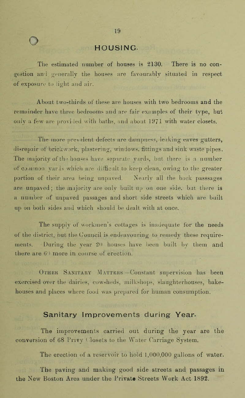 HOUSING- The estimated number of houses is 2130. There is no con- gestion and generally the houses are favourably situated in respect of exposure to lig'ht and air. About two-thirds of these are houses with two bedrooms and the remainder have three bedrooms and are fair examples of their type, but only a few are provided with baths, and about 1971 with water closets. The more prevalent defects are dampness, leaking eaves gutters, disrepair of brickwork, plastering, windows, fittings and sink waste pipes. The majority of the houses have separate yards, but there is a number of common yards which are difficult to keep clean, owing to the greater portion of their area being unpaved. Nearly all the back passsages are unpaved ; the majority are only built up on one side, but there is a number of unpaved passages and short side streets which are built up on both sides and which should be dealt with at once. The supply of workmen’s cottages is inadequate for the needs of the district, but the (,’ouncil is endeavouring to remedy these require- ments. During the year 2U houses have been built by them and there are 6') more in course of erection. Other Sanitary Matters—Constant supervision has been exercised over the dairies, cowsheds, milkshops, slaughterhouses, bake- houses and places where food was prepared for human consumption. Sanitary Improvements during Year. The improvements carried out during the year are the conversion of 68 Privy ( losets to the Water Carriage System, The erection of a reservoir to hold 1,000,000 gallons of water. The paving and making good side streets and passages in the New Boston Area under the Private Streets Work Act 1892.