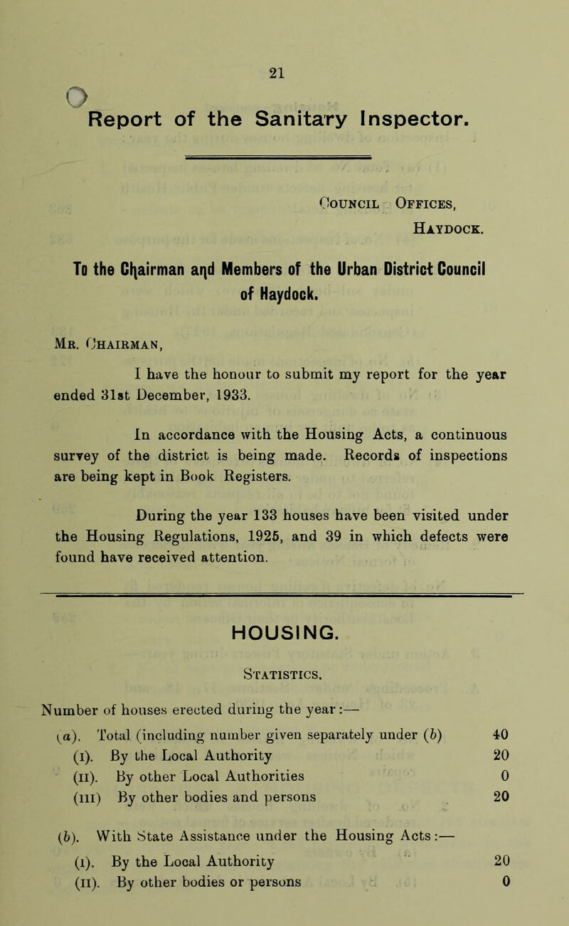 O Report of the Sanitary Inspector. Council Offices, Haydock. To the Chairman aqd Members of the Urban District Council of Haydock. Mr. Chairman, I have the honour to submit my report for the year ended 31st December, 1933. In accordance with the Housing Acts, a continuous survey of the district is being made. Records of inspections are being kept in Book Registers. During the year 133 houses have been visited under the Housing Regulations, 1925, and 39 in which defects were found have received attention. HOUSING. Statistics. Number of houses erected during the year:—- ^a). Total (including number given separately under (6) 40 (i). By the Local Authority 20 (il). By other Local Authorities 0 (ill) By other bodies and persons 20 (b). With State Assistance under the Housing Acts:— (i). By the Local Authority 20 (H). By other bodies or persons 0