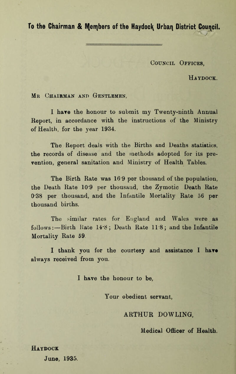 To the Chairman & IVjenibers of the Haydocl^ Urbaq District Gouiicil. Council Offices, Haydock. Mr Chairman anp Gentlemen, I hare the honour to submit my Twenty-ninth Annual Report, in accordance with the instructions of the Ministry of Health, for the year 1934. The Report deals with the Births and Deaths statistics, the records of disease and the methods adopted for its pre- vention, general sanitation and Ministry of Health Tables. The Birth Rate was 16'9 per thousand of the population, the Death Rate 10'9 per thousand, the Zymotic Death Rate 0'38 per thousand, and the Infantile Mortality Rate 56 per thousand births. The similar rates for England and Wales were as follows:—Birth Hate ; Death Rate ITS; and the Infantile Mortality Rate 59 I thank you for the courtesy and assistance I hare always received from you. I have the honour to be. Your obedient servant, ARTHUR DOWLING, Medical Officer of Health. Haydock June, 1935.