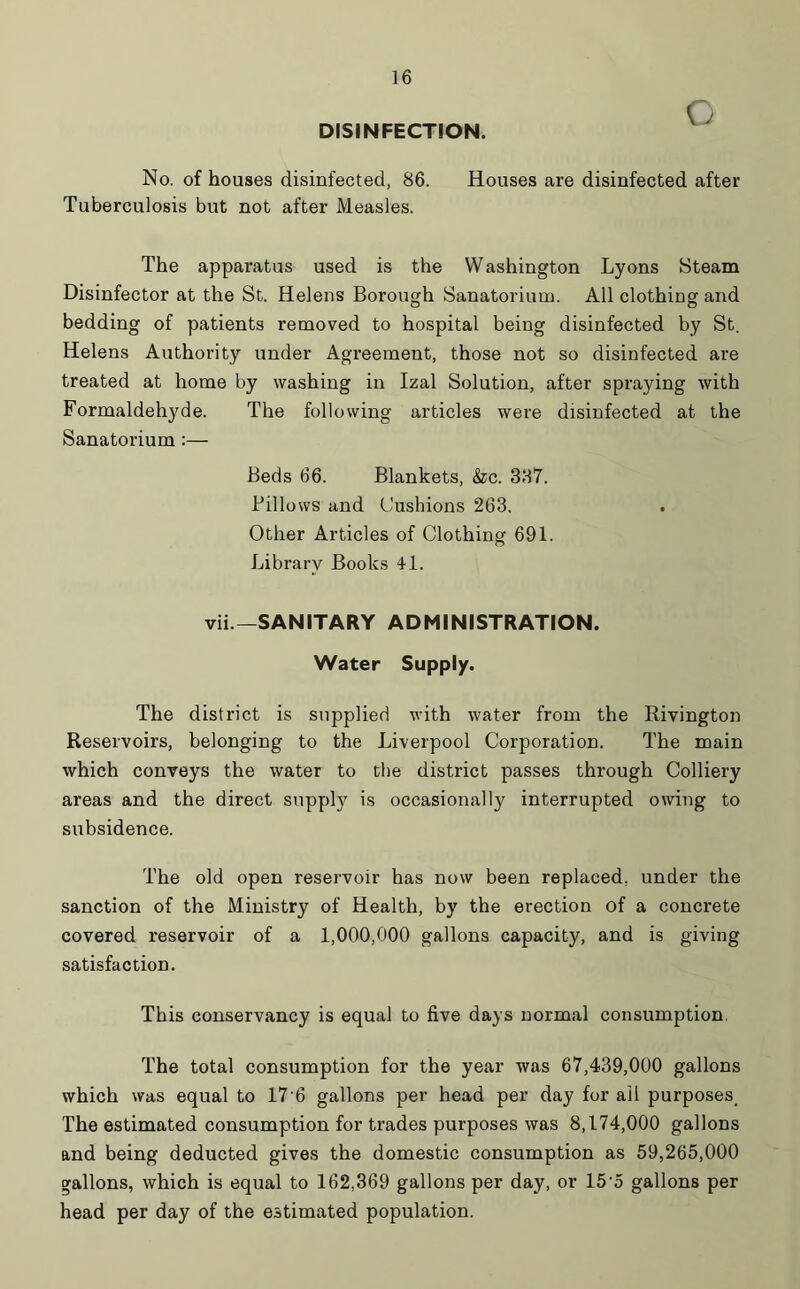 DISINFECTION. O No. of houses disinfected, 86. Houses are disinfected after Tuberculosis but not after Measles. The apparatus used is the Washington Lyons Steam Disinfector at the St. Helens Borough Sanatorium. All clothing and bedding of patients removed to hospital being disinfected by St. Helens Authority under Agreement, those not so disinfected are treated at home by washing in Izal Solution, after spraying with Formaldehyde. The following articles were disinfected at the Sanatorium:— Beds 66. Blankets, &c. 387. Billows and Cushions 263. Other Articles of Clothing 691. Library Books 41. vii—SANITARY ADMINISTRATION. Water Supply. The district is supplied with water from the Rivington Reservoirs, belonging to the Liverpool Corporation. The main which conveys the water to the district passes through Colliery areas and the direct suppty is occasionally interrupted owing to subsidence. The old open reservoir has now been replaced, under the sanction of the Ministry of Health, by the erection of a concrete covered reservoir of a 1,000,000 gallons capacity, and is giving satisfaction. This conservancy is equal to five days normal consumption, The total consumption for the year was 67,439,000 gallons which was equal to 17 6 gallons per head per day for ail purposes The estimated consumption for trades purposes was 8,174,000 gallons and being deducted gives the domestic consumption as 59,265,000 gallons, which is equal to 162,369 gallons per day, or 15-5 gallons per head per day of the estimated population.