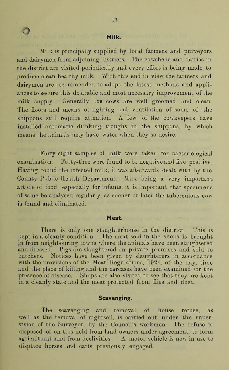 Milk. Milk is principally supplied by local farmers and purveyors and dairymen from adjoining districts. The cowsheds and dairies in the district are visited periodically and every effort is being made to produce clean healthy milk. With this end in view the farmers and dairymen are recommended to adopt the latest methods and appli- ances to secure this desirable and most necessary improvement of the milk supply. Generally the cows are well groomed and clean. The floors and means of lighting and ventilation of some of the shippons still require attention. A few of the cowkeepers have installed automatic drinking troughs in the shippons, by which means the animals may have water when they so desire. Forty-eight samples of milk were taken for bacteriological examination. Forty-thee were found to be negative ami five positive. Having found the infected milk, it was afterwards dealt with by the County Public Health Department. Milk being a very important article of food, especially for infants, it is important that specimens of same be analysed regularly, as sooner or later the tuberculous cow is found and eliminated. Meat. There is only one slaughterhouse in the district. This is kept in a cleanly condition. The meat sold in the shops is brought in from neighbouring towns where the animals have been slaughtered and dressed. Pigs are slaughtered on private premises and sold to butchers. Notices have been given bv slaughterers in accordance with the provisions of the Meat Regulations, 1924, of the day, time and the place of killing and the carcases have been examined for the presence of disease. Shops are also visited to see that they are kept in a cleanly state and the meat protected from flies and dust. Scavenging. The scavenging and removal of house refuse, as well as the removal of nightsoil, is carried out uuder the super- vision of the Surveyor, by the Council’s workmen. The refuse is disposed of on tips held from land owners under agreement, to form agricultural land from declivities. A motor vehicle is now in use to displace horses and carts previously engaged.