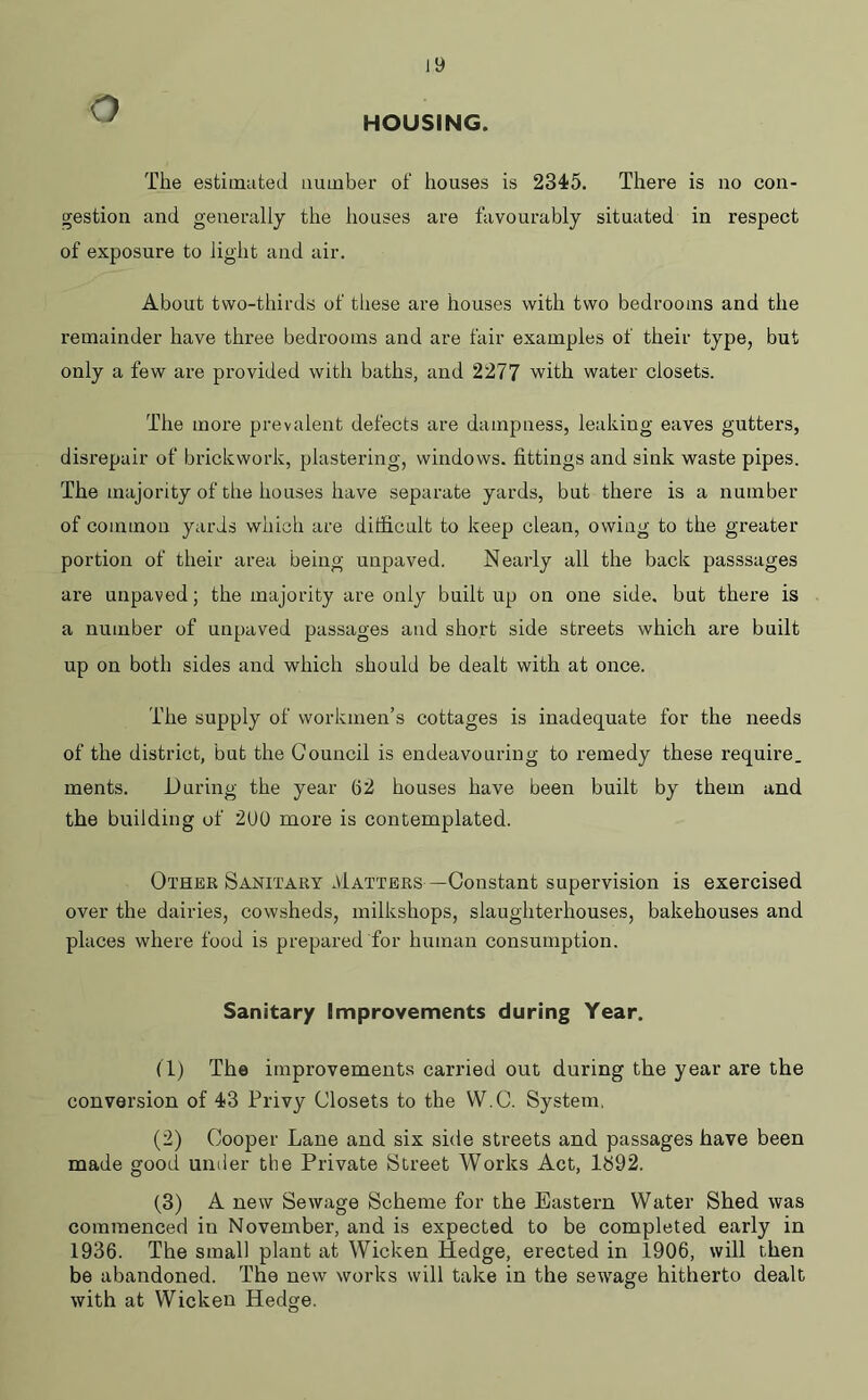 7 HOUSING. The estimated number of houses is 2345. There is no con- gestion and generally the houses are favourably situated in respect of exposure to light and air. About two-thirds of these are houses with two bedrooms and the remainder have three bedrooms and are fair examples of their type, but only a few are provided with baths, and 2277 with water closets. The more prevalent defects are dampness, leaking eaves gutters, disrepair of brickwork, plastering, windows, fittings and sink waste pipes. The majority of the houses have separate yards, but there is a number of common yards which are difficult to keep clean, owing to the greater portion of their area being unpaved. Nearly all the back passsages are unpaved; the majority are only built up on one side, but there is a number of unpaved passages and short side streets which are built up on both sides and which should be dealt with at once. The supply of workmen’s cottages is inadequate for the needs of the district, but the Council is endeavouring to remedy these require, ments. During the year 62 houses have been built by them and the building of 2U0 more is contemplated. Other Sanitary .Tatters—Constant supervision is exercised over the dairies, cowsheds, milkshops, slaughterhouses, bakehouses and places where food is prepared for human consumption. Sanitary Improvements during Year. (1) The improvements carried out during the year are the conversion of 43 Privy Closets to the VV.C. System. (2) Cooper Lane and six side streets and passages have been made good under the Private Street Works Act, lb92. (3) A new Sewage Scheme for the Eastern Water Shed was commenced in November, and is expected to be completed early in 1936. The small plant at Wicken Hedge, erected in 1906, will then be abandoned. The new works will take in the sewage hitherto dealt with at Wicken Hedge.