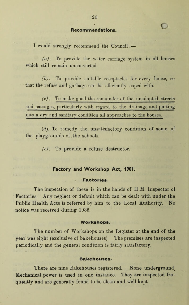 Recommendations. I would strongly recommend the Council:— (a) . To provide the water carriage system in all houses which still remain unconverted. (b) . To provide suitable receptacles for every house, so that the refuse and garbage can be efficiently coped with. (c) , To make good the remainder of the unadopted streets and passages, particularly with regard to the drainage and putting into a dry and sanitary condition all approaches to the houses. (d) . To remedy the unsatisfactory condition of some of the playgrounds of the schools. (e) . To provide a refuse destructor. Factory and Workshop Act, 1901. Factories. The inspection of these is in the hands of H.M. Inspector ol Factories. Any neglect or default which can be dealt with under the Public Health Acts is referred by him to the Local Authority. No notice was received during 1935. Workshops. The number of Workshops on the Register at the end of the year was eight (exclusive of bakehouses) The premises are inspected periodically and the general condition is fairly satisfactory. Bakehouses* There are nine Bakehouses registered. None underground. Mechanical power is used in one instance. They are inspected fre- quently and are generally found to be clean and well kept.
