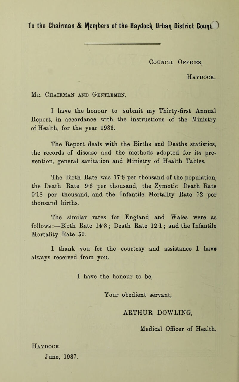 To the Chairman & IVlen|bers of the Haydoci^ Urban District Count. ) Council Offices, Haydock. Mr. Chairman and Gentlemen, I have the honour to submit my Thirty-first Annual Report, in accordance with the instructions of the Ministry of Health, for the year 1936. The Report deals with the Births and Deaths statistics, the records of disease and the methods adopted for its pre- vention, general sanitation and Ministry of Health Tables. The Birth Rate was 17*8 per thousand of the population, the Death Rate 9'6 per thousand, the Zymotic Death Rate 0T8 per thousand, and the Infantile Mortality Rate 72 per thousand births. The similar rates for England and Wales were as follows:—Birth Rate 14*8 ; Death Rate 12T ; and the Infantile Mortality Rate 59. I thank you for the courtesy and assistance I hay® always received from you. I have the honour to be, Your obedient servant, ARTHUR DOWLING, Medical Officer of Health. Haydock June, 1937.