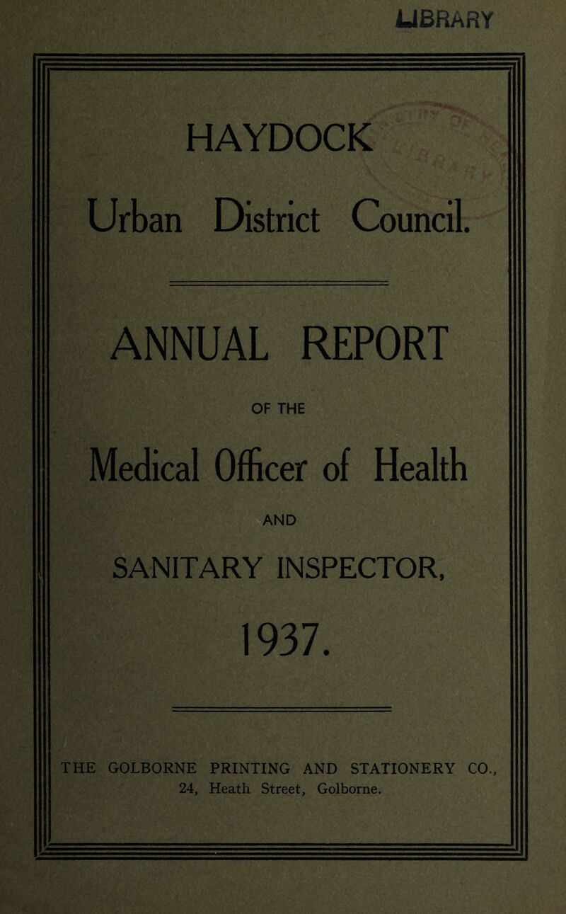 LIBRARY HAYDOCK Urban District Council. ANNUAL REPORT OF THE Medical Officer of Health AND SANITARY INSPECTOR. 1937. THE GOLBORNE PRINTING AND STATIONERY CO., 24, Heath Street, Golborne.
