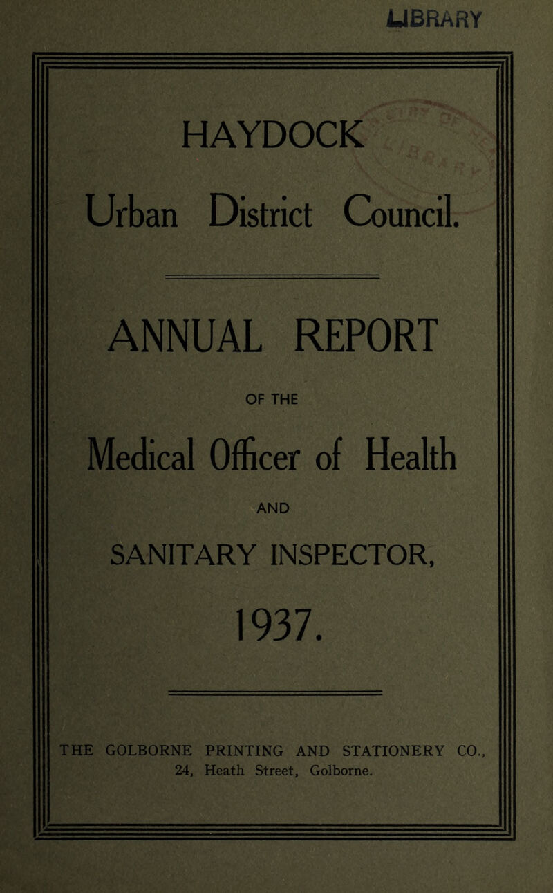 LIBRARY HAYDOCK Urban District Council. ANNUAL REPORT OF THE Medical Officer of Health AND SANITARY INSPECTOR. 1937. THE GOLBORNE PRINTING AND STATIONERY CO., 24, Heath Street, Golborne.