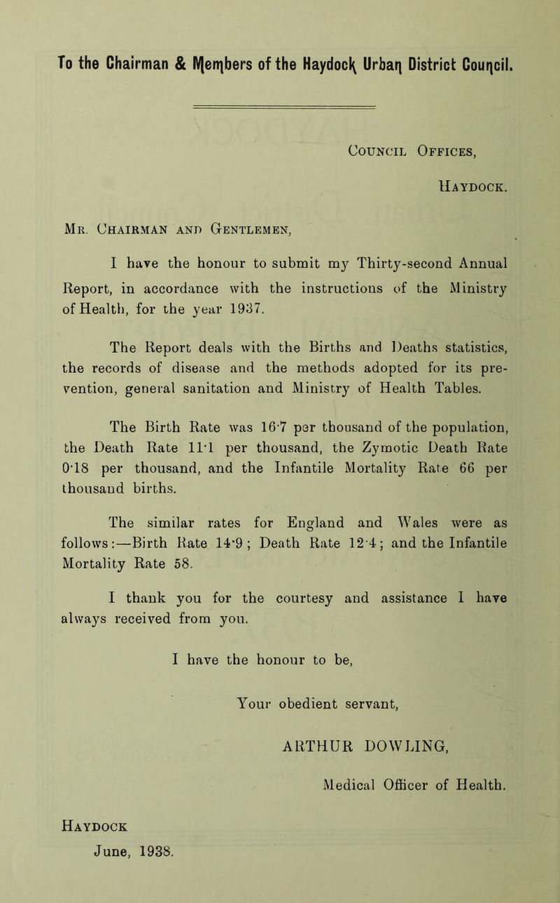 To the Chairman & IVlenjbers of the Haydoc^ Urban District Council. Council Offices, Haydock. Mr. Chairman and Gentlemen, I have the honour to submit my Thirty-second Annual Report, in accordance with the instructions of the Ministry of Health, for the year 1937. The Report deals with the Births and Deaths statistics, the records of disease and the methods adopted for its pre- vention, general sanitation and Ministry of Health Tables. The Birth Rate was 16 7 per thousand of the population, the Death Rate 11* 1 per thousand, the Zymotic Death Rate 0T8 per thousand, and the Infantile Mortality Rate 66 per thousand births. The similar rates for England and Wales were as follows:—Birth Rate 14'9 ; Death Rate 12 4; and the Infantile Mortality Rate 58. I thank you for the courtesy and assistance 1 have always received from you. I have the honour to be, Your obedient servant, ARTHUR DOWLING, Medical Officer of Health. Haydock June, 1938.