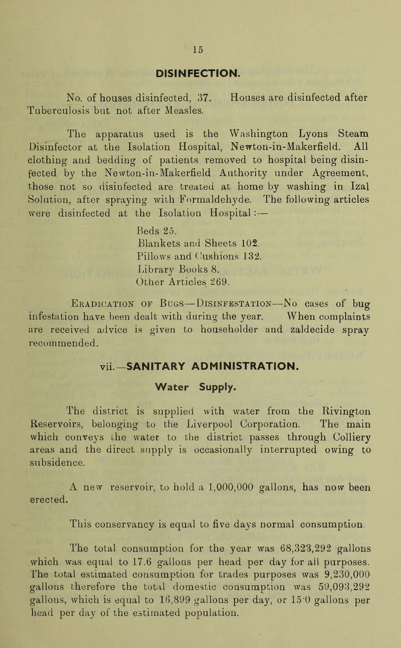 DISINFECTION. No. of houses disinfected, 37. Houses are disinfected after Tuberculosis but not after Measles. The apparatus used is the Washington Lyons Steam Disinfector at the Isolation Hospital, Newton-in-Makerfield. All clothing and bedding of patients removed to hospital being disin- fected by the Newton-in-Makerfield Authority under Agreement, those not so disinfected are treated at home by washing in Izal Solution, after spraying with Formaldehyde. The following articles were disinfected at the Isolation Hospital:— Beds 25. Blankets and Sheets 102. Pillows and Cushions 132. Library Books 8. Other Articles 269. Eradication of Bugs—Disinfestation—No cases of bug infestation have been dealt with during the year. When complaints are received advice is given to householder and zaldecide spray recommended. vii—SANITARY ADMINISTRATION. Water Supply. The district is supplied with water from the Rivington Reservoirs, belonging to the Liverpool Corporation. The main which conveys the water to the district passes through Colliery areas and the direct supply is occasionally interrupted owing to subsidence. A new reservoir, to hold a 1,000,000 gallons, has now been erected. This conservancy is equal to five days normal consumption The total consumption for the year was 68,323,292 gallons which was equal to 17.6 gallons per head per day for ail purposes. The total estimated consumption for trades purposes was 9,230,000 gallons therefore the total domestic consumption was 59,093,292 gallons, which is equal to 16,899 gallons per day, or 15'0 gallons per head per day of the estimated population.