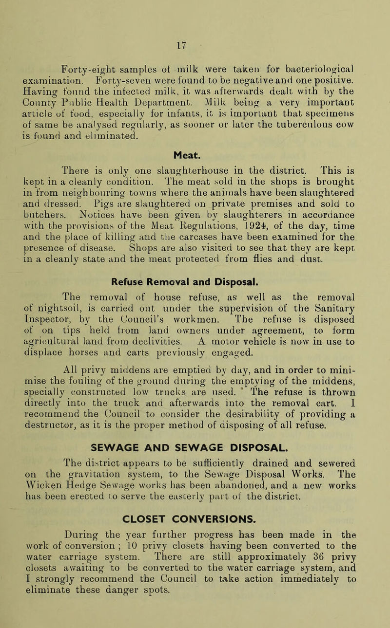 Forty-eight samples ot milk were taken for bacteriological examination. Forty-seven were found to be negative and one positive. Having found the infected milk, it was afterwards dealt with by the County Public Health Department. Milk being a very important article of food, especially for infants, it is important that specimens of same be analysed regularly, as sooner or later the tuberculous cow is found and eliminated. Meat. There is only one slaughterhouse in the district. This is kept in a cleanly condition. The meat sold in the shops is brought in from neighbouring towns where the animals have been slaughtered and dressed. Pigs are slaughtered on private premises and sold to butchers. Notices have been given by slaughterers in accordance with the provisions of the Meat Regulations, 1924, of the day, time and the place of killing and the carcases have been examined for the presence of disease. Shops are also visited to see that they are kept in a cleanly state and the meat protected from flies and dust. Refuse Removal and Disposal. The removal of house refuse, as well as the removal of nightsoil, is carried out under the supervision of the Sanitary Inspector, by the Council’s workmen. The refuse is disposed of on tips held from land owners under agreement, to form agricultural land from declivities. A motor vehicle is now in use to displace horses and carts previously engaged. All privy middens are emptied by day, and in order to mini- mise the fouling of the ground during the emptying of the middens, specially constructed low trucks are used. The refuse is thrown directly into the truck and afterwards into the removal cart. I recommend the Council to consider the desirability of providing a destructor, as it is the proper method of disposing of all refuse. SEWAGE AND SEWAGE DISPOSAL. The district appears to be sufficiently drained and sewered on the gravitation system, to the Sewage Disposal Works. The Wicken Hedge Sewage works has been abandoned, and a new works has been erected lo serve the easterly part of the district. CLOSET CONVERSIONS. During the year further progress has been made in the work of conversion ; 10 privy closets having been converted to the water carriage system. There are still approximately 36 privy closets awaiting to be converted to the water carriage system, and I strongly recommend the Council to take action immediately to eliminate these danger spots.