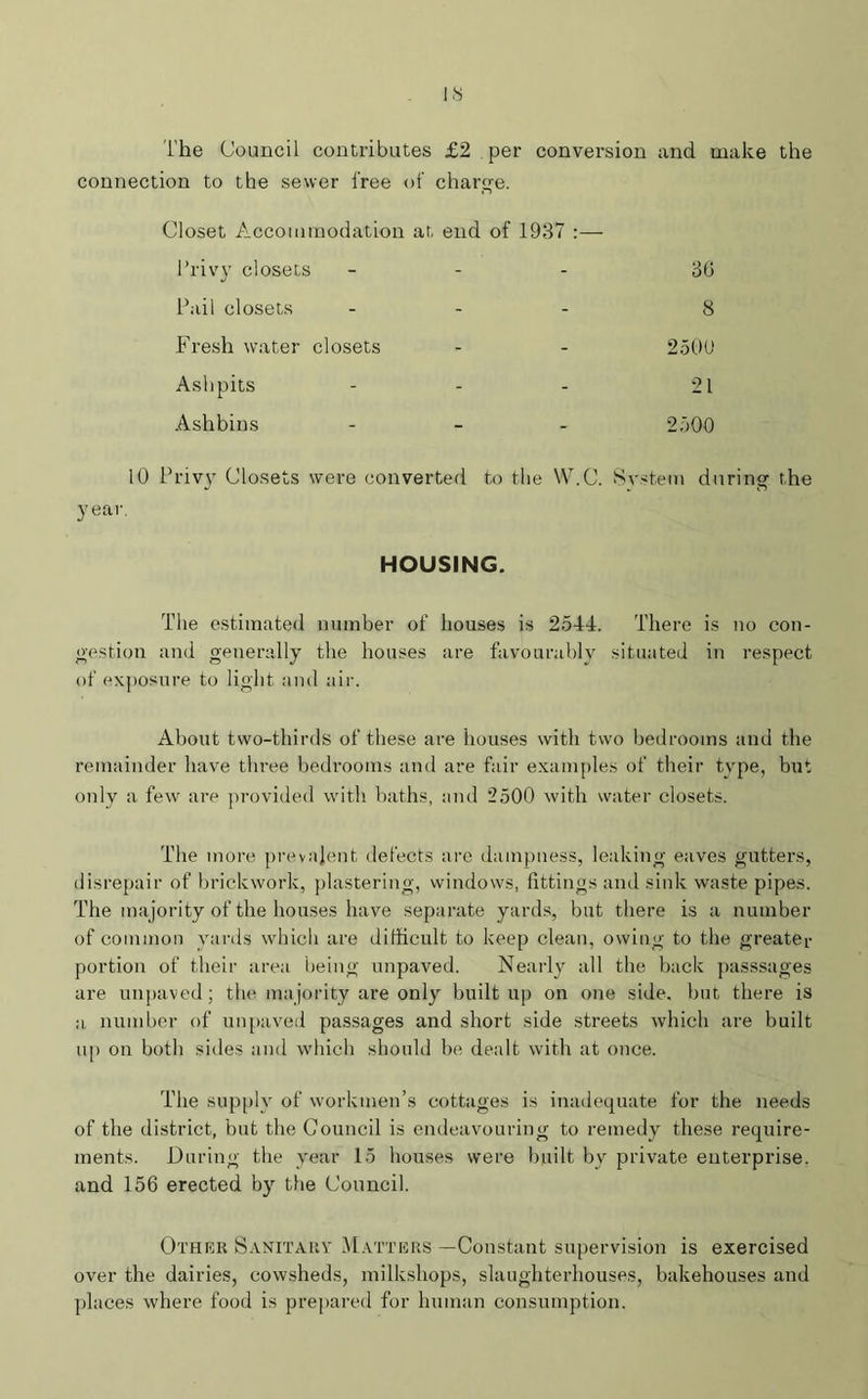 IS The Council contributes £2 per conversion and make the connection to the sewer free of charge. Closet Accommodation at end of 1937 Privy closets - - 36 Pail closets - - 8 Fresh water closets - - 2500 Ashpits - - 21 Ashbins _ _ 2500 10 Privy Closets were converted to the W.C. System during the HOUSING. The estimated number of houses is 2544. There is no con- gestion and generally the houses are favourably situated in respect of exposure to light and air. About two-thirds of these are houses with two bedrooms and the remainder have three bedrooms and are fair examples of their type, but only a few are provided with baths, and 2500 with water closets. The more prevalent defects are dampness, leaking eaves gutters, disrepair of brickwork, plastering, windows, fittings and sink waste pipes. The majority of the houses have separate yards, but there is a number of common yards which are difficult to keep clean, owing to the greater portion of their area being unpaved. Nearly all the back passsages are unpaved; the ma jority are only built up on one side, but there is :i number of unpaved passages and short side streets which are built up on both sides and which should be dealt with at once. The supply of workmen’s cottages is inadequate for the needs of the district, but the Council is endeavouring to remedy these require- ments. During the year 15 houses were built by private enterprise, and 156 erected by the Council. Other Sanitary Matters —Constant supervision is exercised over the dairies, cowsheds, milkshops, slaughterhouses, bakehouses and places where food is prepared for human consumption.