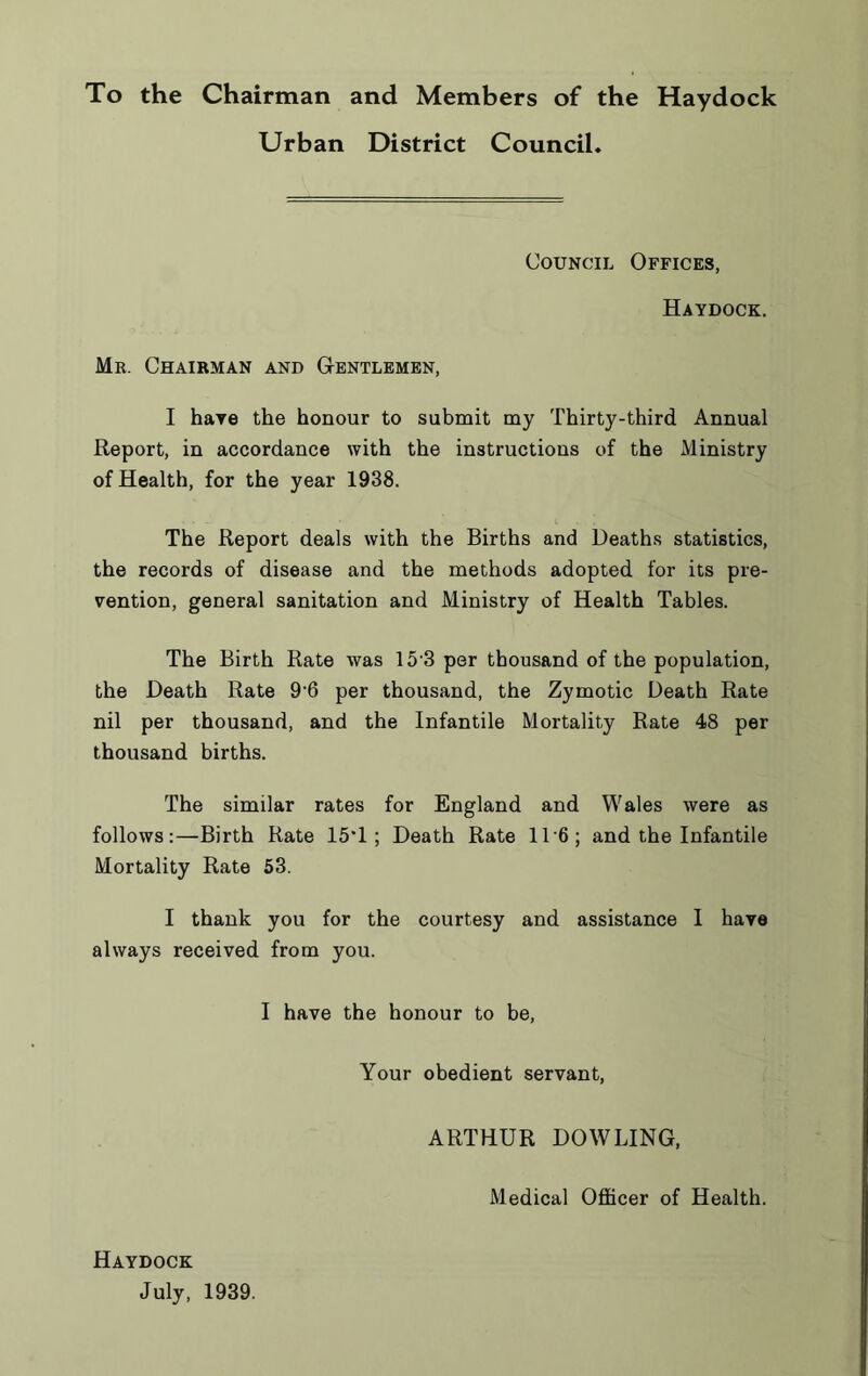 To the Chairman and Members of the Haydock Urban District Council. Council Offices, Haydock. Mr. Chairman and Gentlemen, I have the honour to submit my Thirty-third Annual Report, in accordance with the instructions of the Ministry of Health, for the year 1938. The Report deals with the Births and Deaths statistics, the records of disease and the methods adopted for its pre- vention, general sanitation and Ministry of Health Tables. The Birth Rate was 15'3 per thousand of the population, the Death Rate 96 per thousand, the Zymotic Death Rate nil per thousand, and the Infantile Mortality Rate 48 per thousand births. The similar rates for England and Wales were as follows:—Birth Rate 15‘1 ; Death Rate 116; and the Infantile Mortality Rate 53. I thank you for the courtesy and assistance I have always received from you. I have the honour to be, Your obedient servant, ARTHUR DOWLING, Medical Officer of Health. Haydock July, 1939.