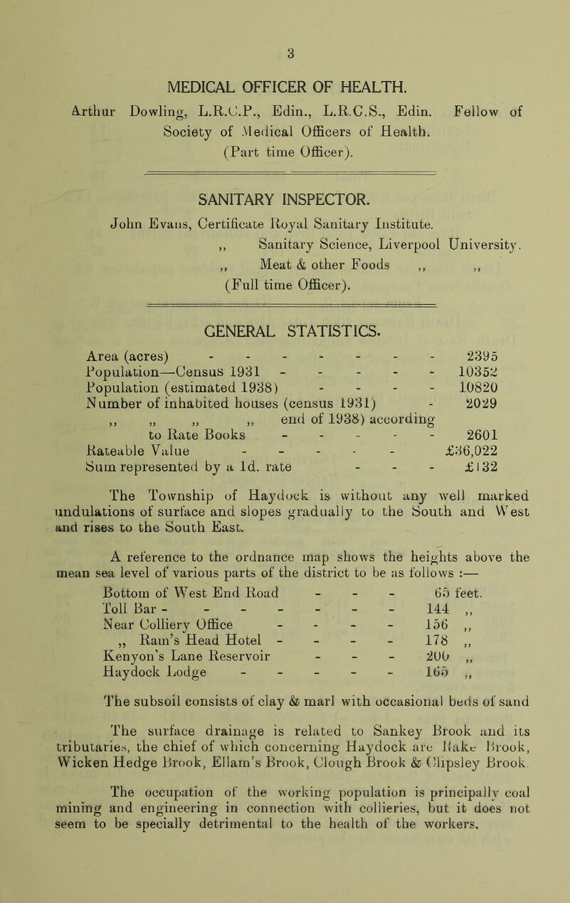 MEDICAL OFFICER OF HEALTH. Arthur Dowling, L.R.C.P., Edin., L.R.C.S., Edin. Fellow of Society of Medical Officers of Health. (Part time Officer). SANITARY INSPECTOR. John Evans, Certificate Royal Sanitary Institute. ,, Sanitary Science, Liverpool University. ,, Meat & other Foods ,, ,, (Full time Officer). GENERAL STATISTICS. Area (acres) Population—Census 1931 - Population (estimated 1938) - Number of inhabited houses (census 1931) ,, „ „ ,, end of 1938) according to Rate Books - Rateable Value - Sum represented by a Id. rate - 2395 10352 10820 2029 2601 £36,022 £132 The Township of Haydock is without any well marked undulations of surface and slopes gradually to the South and West and rises to the South East. A reference to the ordnance map shows the heights above the mean sea level of various parts of the district to be as follows :— Bottom of West End Road - - - 65 feet Toll Bar - - - - 144 „ Near Colliery Office „ Ram’s Head Hotel - - - - 156 „ - - - 178 „ Kenyon's Lane Reservoir - - - 200 „ Haydock Lodge - - - 165 ,, The subsoil consists of clay & marl with occasional beds of sand The surface drainage is related to Sankey Brook and its tributaries, the chief of which concerning Haydock are liake Brook, Wicken Hedge Brook, Ellam’s Brook, Clough Brook & Clipsley Brook The occupation of the working population is principally coal mining and engineering in connection with collieries, but it does not seem to be specially detrimental to the health of the workers.