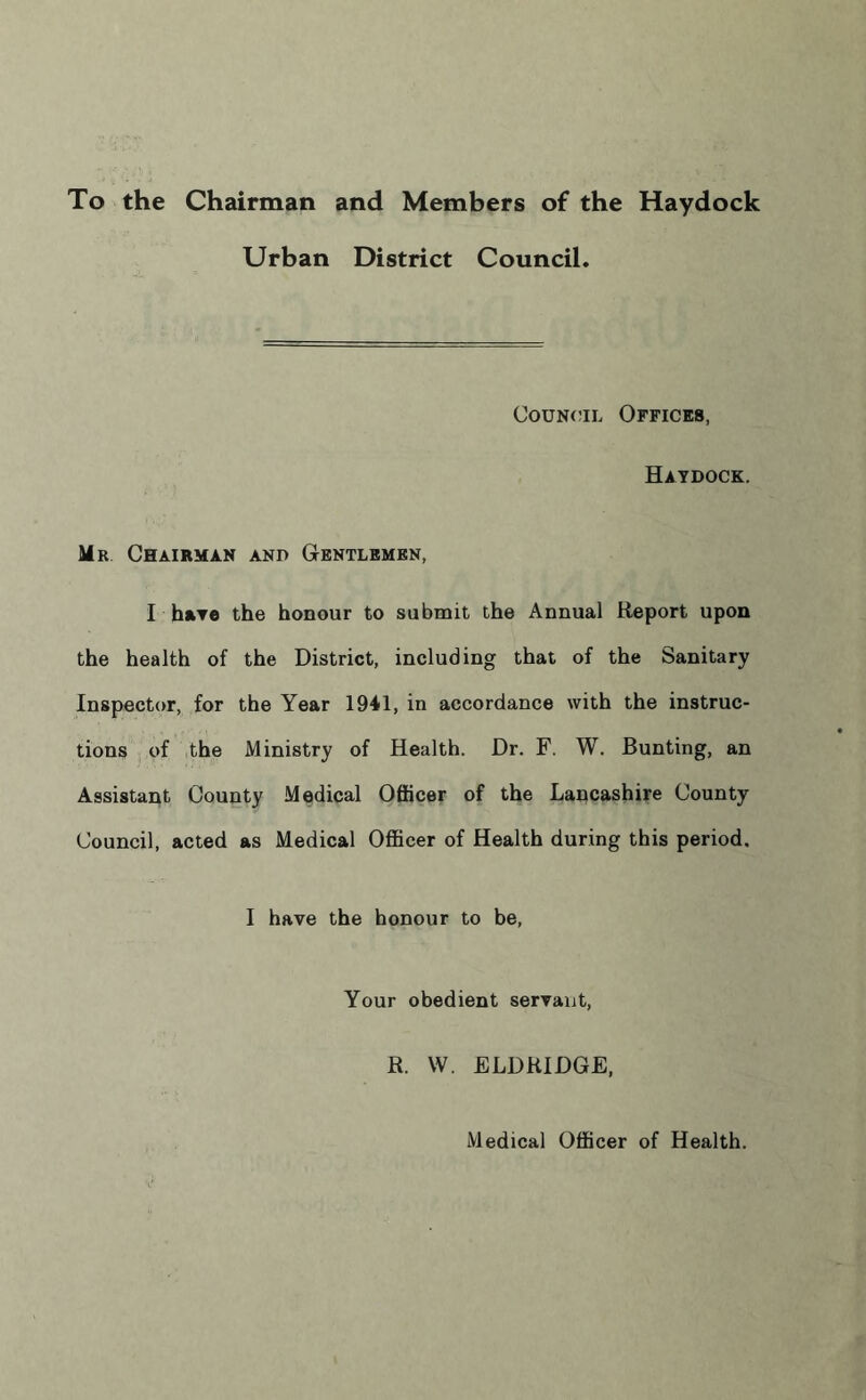 To the Chairman and Members of the Haydock Urban District Council. Council Offices, Haydock. Mr Chairman and Gentlemen, I have the honour to submit the Annual Report upon the health of the District, including that of the Sanitary Inspector, for the Year 1941, in accordance with the instruc- tions of the Ministry of Health. Dr. F. W. Bunting, an Assistant County Medical Officer of the Lancashire County Council, acted as Medical Officer of Health during this period. I have the honour to be, Your obedient servant, R. W. ELDRIDGE, Medical Officer of Health.