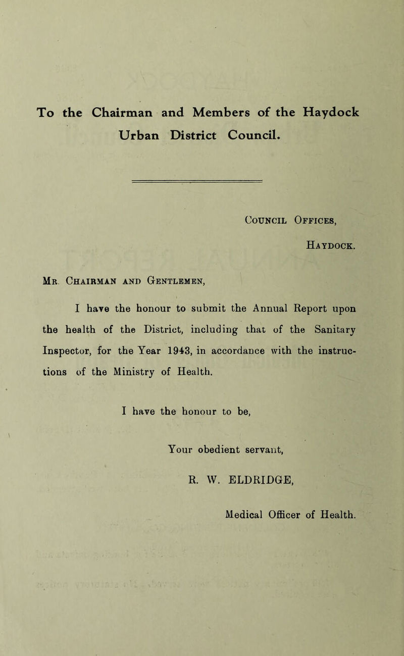 To the Chairman and Members of the Haydock Urban District Council. Council Offices, Haydock. Mr Chairman and Gentlemen, I have the honour to submit the Annual Report upon the health of the District, including that of the Sanitary Inspector, for the Year 1943, in accordance with the instruc- tions of the Ministry of Health. I have the honour to be, Your obedient servant, R. W. ELDRIDGE, Medical Officer of Health.