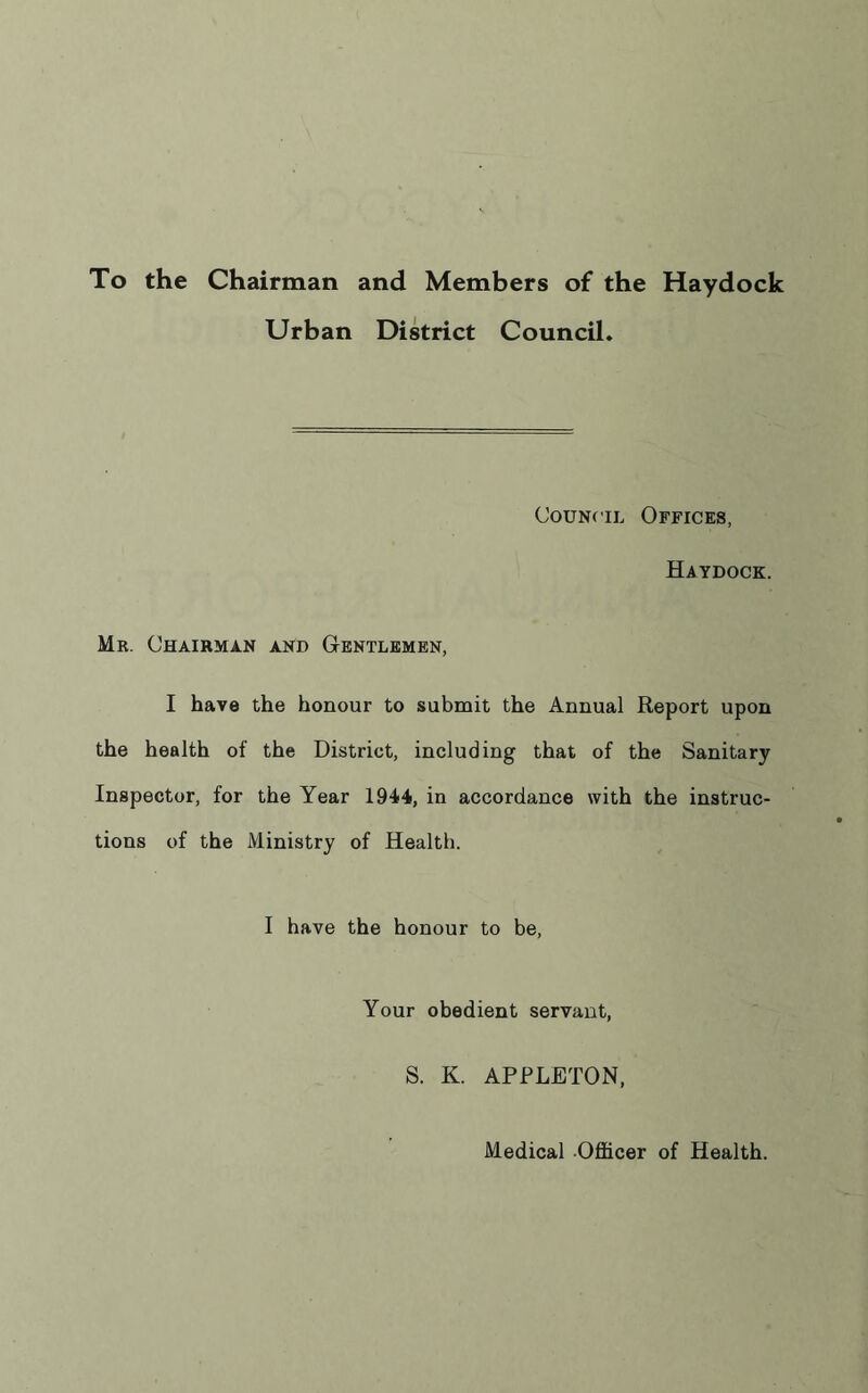 To the Chairman and Members of the Haydock Urban District Council. Council Offices, Haydock. Mr. Chairman and Gentlemen, I have the honour to submit the Annual Report upon the health of the District, including that of the Sanitary Inspector, for the Year 1944, in accordance with the instruc- tions of the Ministry of Health. I have the honour to be, Your obedient servant, S. K. APPLETON, Medical Officer of Health.